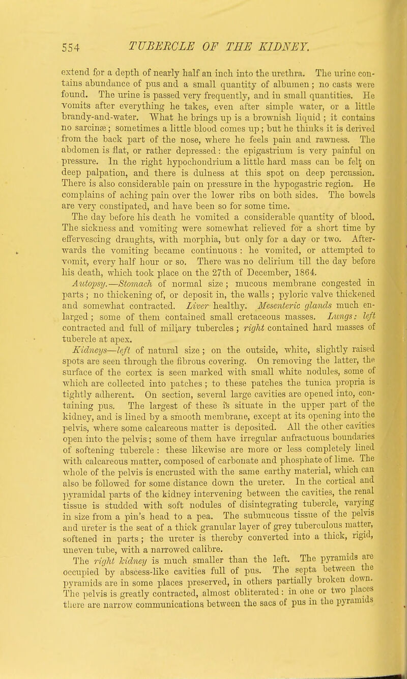 extend fpr a depth of nearly half an inch into the urethra. The urine con- tains abundance of pus and a small quantity of albumen; no casts were found. The urine is passed very frequently, and in small quantities. He vomits after everything he takes, even after simple water, or a little brandy-and-water. What he brings up is a brownish liquid ; it contains no sarcina?; sometimes a little blood comes up; but he thinks it is derived from the back part of the nose, where he feels pain and rawness. The abdomen is flat, or rather depressed: the epigastrium is very painful on pressure. In the right hypochondrium a little hard mass can be felt on deep palpation, and there is dulness at this spot on deep percussion. There is also considerable pain on pressure in the hypogastric region. He complains of aching pain over the lower ribs on both sides. The bowels are very constipated, and have been so for some time. The day before his death he vomited a considerable quantity of blood. The sickness and vomiting were somewhat relieved for a short time by effervescing draughts, with morphia, but only for a day or two. After- wards the vomiting became continuous : he vomited, or attempted to vomit, every half hour or so. There was no delirium till the day before his death, which took place on the 27th of December, 1864. Auto2)sy.—Stomach of normal size; mucous membrane congested in parts ; no thickening of, or deposit in, the walls ; pyloric valve thickened and somewhat contracted. Liver healthy. Mesenteric glands much en- larged; some of them contained small cretaceous masses. Lungs: left contracted and full of miliary tubercles; right contained hard masses of tubercle at apex. Kidneys—left of natural size; on the outside, white, slightly raised spots are seen through the fibrous covering. On removing the latter, the surface of the cortex is seen marked with small white nodules, some of which are collected into patches ; to these patches the tunica propria is tightly adherent. On section, several large cavities are opened into, con- taining pus. The largest of these is situate in the upper part of the kidney, and is lined by a smooth membrane, except at its opening into the pelvis, where some calcareous matter is deposited. All the other cavities open into the pelvis ; some of them have irregular anfractuous boundaries of softening tubercle : these likewise are more or less completely lined with calcareous matter, composed of carbonate and phosphate of lime. The whole of the pelvis is encrusted with the same earthy material, which can also be followed for some distance down the ureter. In the cortical and pyramidal parts of the kidney intervening between the cavities, the renal tissue is studded with soft nodules of disintegrating tubercle, varying in size from a pin's head to a pea. The submucous tissue of the pelvis and ureter is the seat of a thick granular layer of grey tuberculous matter, softened in parts; the ureter is thereby converted into a thick, rigid, uneven tube, with a narrowed calibre. The right kidney is much smaller than the left. The pyramids are occupied by abscess-like cavities full of pus. The septa between the pyramids are in some places preserved, in others partially broken down. The pelvis is greatly contracted, almost obliterated: in one or two places there are narrow communications between the sacs of pus in the pyramids
