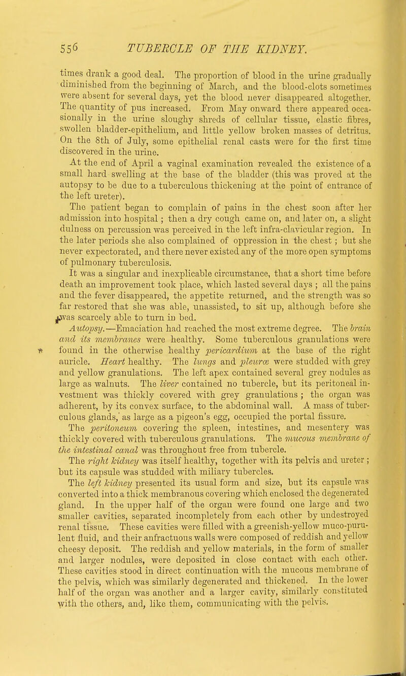 times drank a good deal. The proportion of blood in the urine gradually diminished from the beginning of March, and the blood-clots sometimes were absent for several days, yet the blood never disappeared altogether. The quantity of pus increased. From May onward there appeared occa- sionally in the urine sloughy shreds of cellular tissue, elastic fibres, swollen bladder-epithelium, and little yellow broken masses of detritus. On the 8th of July, some epithelial renal casts were for the first time discovered in the urine. At the end of April a vaginal examination revealed the existence of a small hard swelling at the base of the bladder (this was proved at the autopsy to be due to a tuberculous thickening at the point of entrance of the left ureter). The patient began to complain of pains in the chest soon after her admission into hospital; then a dry cough came on, and later on, a slight dulness on percussion was perceived in the left infra-clavicular region. In the later periods she also complained of oppression in the chest; but she never expectorated, and there never existed any of the more open symptoms of pulmonary tuberculosis. It was a singular and inexplicable circumstance, that a short time before death an improvement took place, which lasted several days ; all the pains and the fever disappeared, the appetite returned, and the strength was so far restored that she was able, unassisted, to sit up, although before she jj.was scarcely able to turn in bed. Autopsy.—Emaciation had reached the most extreme degree. The brain and its membranes were healthy. Some tuberculous granulations were found in the otherwise healthy pericardium at the base of the right auricle. Heart healthy. The lungs and pleurce were studded with grey and yellow granulations. The left apex contained several grey nodules as large as walnuts. The liver contained no tubercle, but its peritoneal in- vestment was thickly covered with grey granulations ; the organ was adherent, by its convex surface, to the abdominal wall. A mass of tuber- culous glands,' as large as a pigeon's egg, occupied the portal fissure. The peritoneum covering the spleen, intestines, and mesentery was thickly covered with tuberculous granulations. The mucous membrane of the intestinal canal was throughout free from tubercle. The right kidney was itself healthy, together with its pelvis and ureter ; but its capsule was studded with miliaiy tubercles. The left kidney presented its usual form and size, but its capsule was converted into a thick membranous covering which enclosed the degenerated gland. In the upper half of the organ were found one large and two smaller cavities, separated incompletely from each other by uudestroyed renal tissue. These cavities were filled with a greenish-yellow muco-puru- lent fluid, and their anfractuous walls were composed of reddish and yellow cheesy deposit. The reddish and yellow materials, in the form of smaller and larger nodules, were deposited in close contact with each other. These cavities stood in direct continuation with the mucous membrane of the pelvis, which was similarly degenerated and thickened. In the lower half of the organ was another and a larger cavity, similarly constituted with the others, and, like them, communicating with the pelvis.