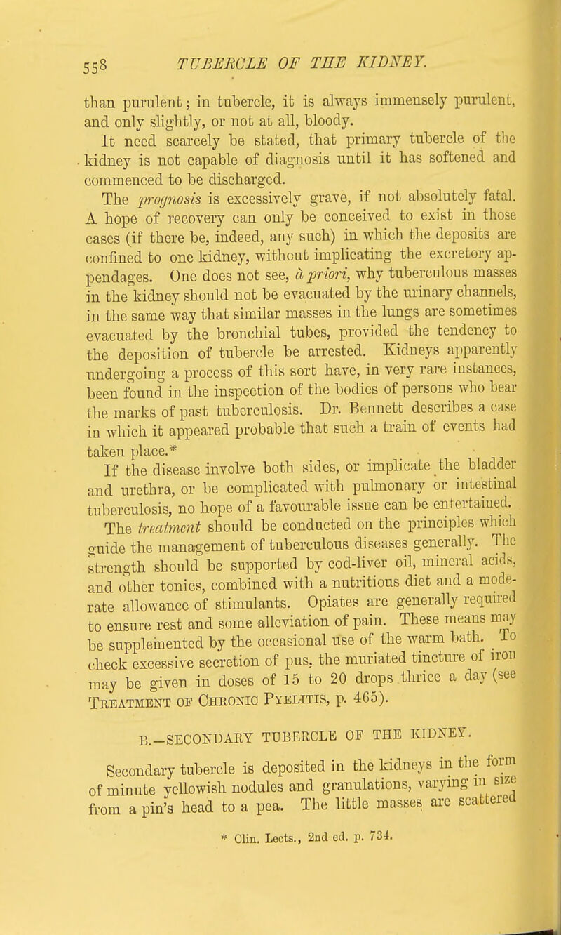 than purulent; in tubercle, it is always immensely purulent, and only slightly, or not at all, bloody. It need scarcely be stated, that primary tubercle of the • kidney is not capable of diagnosis until it has softened and commenced to be discharged. The prognosis is excessively grave, if not absolutely fatal. A hope of recovery can only be conceived to exist in those cases (if there be, indeed, any such) in which the deposits are confined to one kidney, without implicating the excretory ap- pendages. One does not see, a priori, why tuberculous masses in the kidney should not be evacuated by the urinary channels, in the same way that similar masses in the lungs are sometimes evacuated by the bronchial tubes, provided the tendency to the deposition of tubercle be arrested. Kidneys apparently undergoing a process of this sort have, in very rare instances, been found in the inspection of the bodies of persons who bear the marks of past tuberculosis. Dr. Bennett describes a case in which it appeared probable that such a train of events hud taken place.* If the disease involve both sides, or implicate _the bladde and urethra, or be complicated with pulmonary or intestinal tuberculosis, no hope of a favourable issue can be entertained. The treatment should be conducted on the principles which guide the management of tuberculous diseases generally. The strength should be supported by cod-liver oil, mineral acids, and other tonics, combined with a nutritious diet and a mode- rate allowance of stimulants. Opiates are generally required to ensure rest and some alleviation of pain. These means may be supplemented by the occasional use of the warm bath. _ lo check excessive secretion of pus. the muriated tincture of iron may be given in doses of 15 to 20 drops thrice a day (see Treatment of Cheonic Pyelitis, p. 465). B.—SECONDARY TUBERCLE OF THE KIDNEY. Secondary tubercle is deposited in the kidneys in the form of minute yellowish nodules and granulations, varying m size from a pin's head to a pea. The little masses are scattered * Clin. Lects., 2nd cd. p. 734.