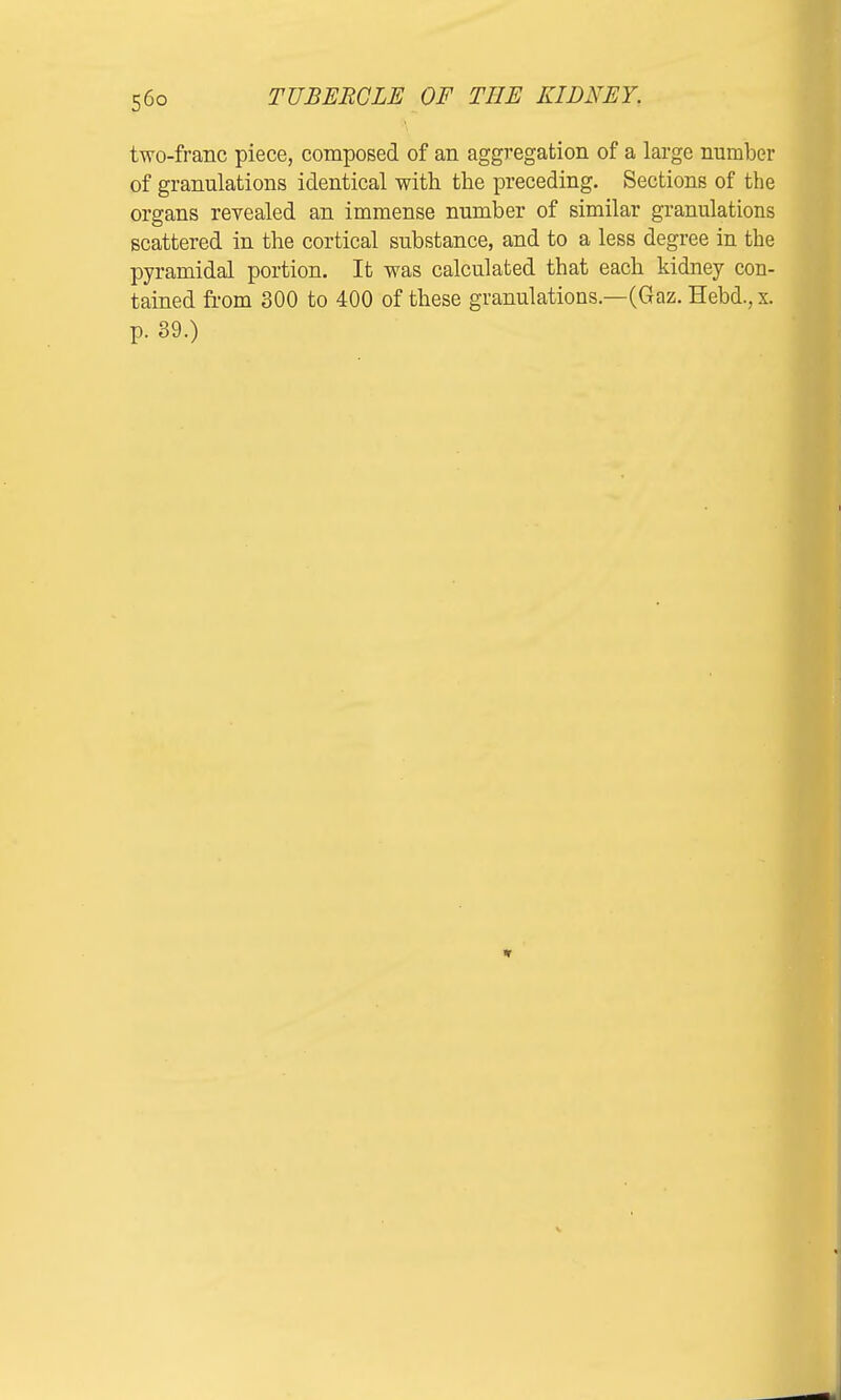 two-franc piece, composed of an aggregation of a large number of granulations identical with the preceding. Sections of the organs revealed an immense number of similar granulations scattered in the cortical substance, and to a less degree in the pyramidal portion. It was calculated that each kidney con- tained from 300 to 400 of these granulations.—(Gaz. Hebd., x. p. 39.)