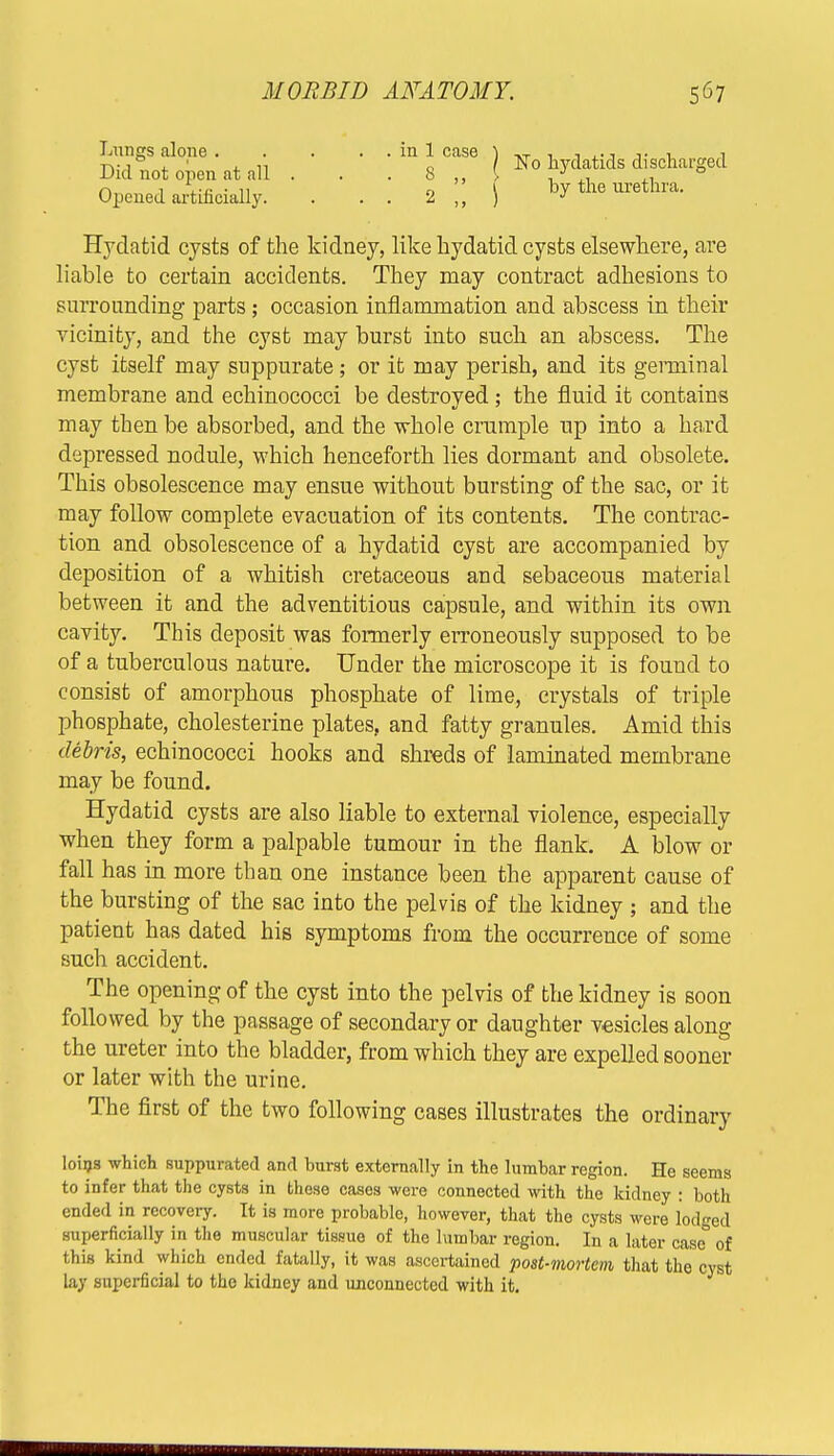 Lungs alone . Did not open at all Opened artificially. No hydatids discharged hy the urethra. Hydatid cysts of the kidney, like hydatid cysts elsewhere, are liable to certain accidents. They may contract adhesions to surrounding parts; occasion inflammation and abscess in their vicinity, and the cyst may burst into such an abscess. The cyst itself may suppurate; or it may perish, and its germinal membrane and echinococci be destroyed; the fluid it contains may then be absorbed, and the whole crumple up into a hard depressed nodule, which henceforth lies dormant and obsolete. This obsolescence may ensue without bursting of the sac, or it may follow complete evacuation of its contents. The contrac- tion and obsolescence of a hydatid cyst are accompanied by deposition of a whitish cretaceous and sebaceous material between it and the adventitious capsule, and within its own cavity. This deposit was formerly erroneously supposed to be of a tuberculous nature. Under the microscope it is found to consist of amorphous phosphate of lime, crystals of triple phosphate, cholesterine plates, and fatty granules. Amid this debris, echinococci hooks and shreds of laminated membrane may be found. Hydatid cysts are also liable to external violence, especially when they form a palpable tumour in the flank. A blow or fall has in more than one instance been the apparent cause of the bursting of the sac into the pelvis of the kidney ; and the patient has dated his symptoms from the occurrence of some such accident. The opening of the cyst into the pelvis of the kidney is soon followed by the passage of secondary or daughter vesicles along the ureter into the bladder, from which they are expelled sooner or later with the urine. The first of the two following cases illustrates the ordinary loins which suppurated and burst externally in the lumbar region. He seems to infer that the cysts in these cases were connected with the kidney : both ended in recovery. It is more probable, however, that the cysts were lodged superficially in the muscular tissue of the lumbar region. In a later casc° of this kind which ended fatally, it was ascertained post-mortem that the cyst lay superficial to the kidney and unconnected with it.
