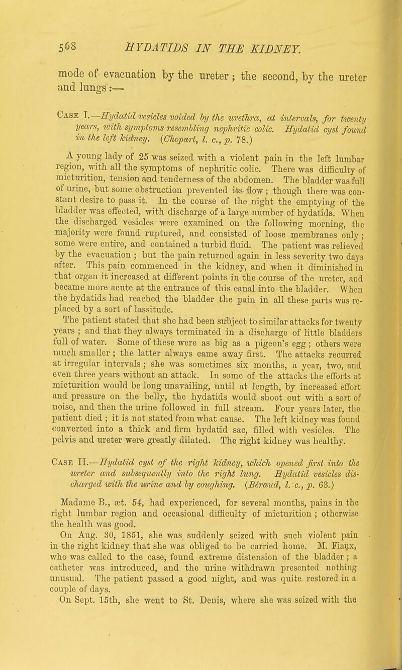mode of evacuation by the ureter ; the second, by the ureter and lungs:— Case I.—Hydatid vesicles voided by the urethra, at intervals, for twenty years, with symptoms resembling nephritic colic. Hydatid cyst found in the left kidney. (Chopart, I. c, p. 78.) A young lady of 25 was seized with, a violent pain in the left lumbar region, with all the symptoms of nephritic colic. There was difficul ty of micturition, tension and tenderness of the abdomen. The bladder was full of urine, but some obstruction prevented its flow ; though there was con- stant desire to pass it. In the course of the night the emptying of the bladder was effected, with discharge of a large number of hydatids. Wheu the discharged vesicles were examined on the following morning, the majority were found ruptured, and consisted of loose membranes only ; some were entire, and contained a turbid fluid. The patient was relieved by the evacuation ; but the pain returned again in less severity two days after. This pain commenced in the kidney, and when it diminished in that organ it increased at different points in the course of the ureter, and became more acute at the entrance of this canal into the bladder. When the hydatids had reached the bladder the pain in all these parts was re- placed by a sort of lassitude. The patient stated that she had been subject to similar attacks for twenty years ; and that they always terminated in a discharge of little bladders full of water. Some of these were as big as a pigeon's egg ; others were much smaller ; the latter always came away first. The attacks recurred at irregular intervals ; she was sometimes six months, a year, two, and even three years without an attack. In some of the attacks the efforts at micturition would be long unavailing, until at length, by increased effort and pressure on the belly, the hydatids would shoot out with a sort of noise, and then the urine followed in full stream. Four years later, the patient died ; it is not stated from what cause. The left kidney was found converted into a thick and firm hydatid sac, filled with vesicles. The pelvis and ureter were greatly dilated. The right kidney was healthy. Case II.—Hydatid cyst of the right kidney, which opened first into the ureter and subsequently into the right lung. Hydatid vesicles dis- charged with the urine and by coughing. (Beraud, I. e., p. 63.) Madame B., jet. 54, had experienced, for several months, pains in the right lumbar region and occasional difficulty of micturition ; otherwise the health was good. On Aug. 30, 1851, she was suddenly seized with such violent pain in the right kidney that she was obliged to be carried home. M. Jiaux, who was called to the case, found extreme distension of the bladder ; a catheter was introduced, and the urine withdrawn presented nothing unusual. The patient passed a good uight, and was quite, restored in a couple of days. On Sept. 15th, she went to St. Denis, where she was seized with the