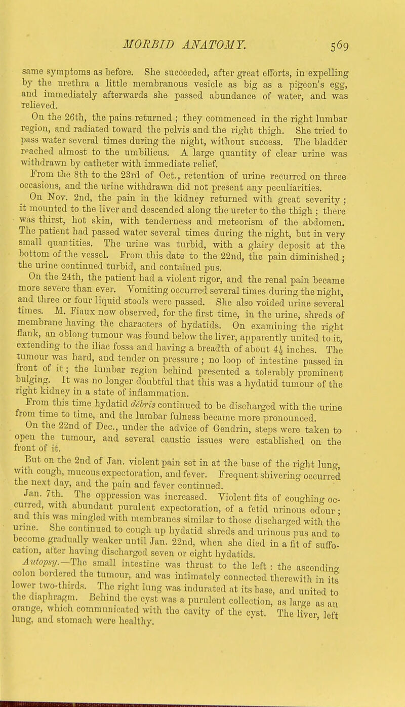 same symptoms as before. She succeeded, after great efforts, in expelling by the urethra a little membranous vesicle as big as a pigeon's egg, and imoiediately afterwards she passed abundance of water, and was relieved. On the 26th, the pains returned ; they commenced in the right lumbar region, and radiated toward the pelvis and the right thigh. She tried to pass water several times during the night, without success. The bladder reached almost to the umbilicus. A large quantity of clear urine was withdrawn by catheter with immediate relief. From the 8th to the 23rd of Oct., retention of urine recurred on three occasions, and the urine withdrawn did not present any peculiarities. On Nov. 2nd, the pain in the kidney returned with great severity ; it mounted to the liver and descended along the ureter to the thigh ; there was thirst, hot skin, with tenderness and meteorism of the abdomen. The patient had passed water several times during the night, but in very small quantities. The urine was turbid, with a glairy deposit at the bottom of the vessel. From this date to the 22nd, the pain diminished ; the urine continued turbid, and contained pus. On the 24th, the patient had a violent rigor, and the renal pain became more severe than ever. Vomiting occurred several times during the night, and three or four liquid stools were passed. She also voided urine several times. M. Fiaux now observed, for the first time, in the urine, shreds of membrane having the characters of hydatids. On examining the right flank, an oblong tumour was found below the liver, apparently united to it, extending to the iliac fossa and having a breadth of about 44 inches. The tumour was hard, and tender on pressure ; no loop of intestine passed in front of it j the lumbar region behind presented a tolerably prominent bulging. It was no longer doubtful that this was a hydatid tumour of the right kidney in a state of inflammation. From this time hydatid debris continued to be discharged with the urine from time to time, and the lumbar fulness became more pronounced. On the 22nd of Dec, under the advice of Gendrin, steps were taken to open the tumour, and several caustic issues were established on the front of it. But on the 2nd of Jan. violent pain set in at the base of the right lung, with cough, mucous expectoration, and fever. Frequent shivering occurred the next day, and the pain and fever continued. Jan 7th. The oppression was increased. Violent fits of coim-hintr oc- curred, with abundant purulent expectoration, of a fetid urinous odour • and this was mingled with membranes similar to those discharged with the urine. She continued to cough up hydatid shreds and urinous pus and to become gradually weaker until Jan. 22nd, when she died in a fit of suffo- cation, alter having discharged seven or eight hydatids. A utopsy'—The small intestine was thrust to the left : the ascondin- colon bordered the tumour, and was intimately connected therewith in its ower two-thirds. The right lung was indurated at its base, and united to the diaphragm. Behind the eyst was a purulent collection, as large as an orange, which communicated, with the cavity of the cyst. The liver left lung, and stomach were healthy. ' U