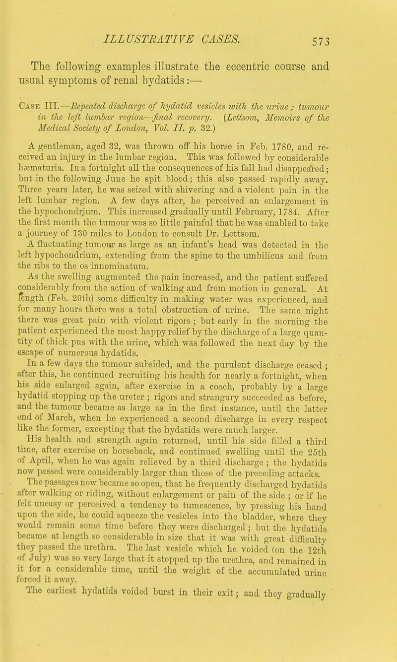 The following examples illustrate the eccentric course and usual symptoms of renal hydatids:— Case III.—Repeated discharge of hydatid vesicles with the urine ; tumour in the left lumbar region—final recovery. (Lettsom, Memoirs of the Medical Society of London, Vol. II. p. 32.) A gentleman, aged 32, was thrown off his horse in Feb. 1780, and re- ceived an injury in the lumbar region. This was followed by considerable hematuria. In a fortnight all the consequences of his fall had disappeared ; but in the following June he spit blood; this also passed rapidly away. Three years later, he was seized with shivering and a violent pain in the left lumbar region. A few days after, he perceived an enlargement in the hypochondrium. This increased gradually until February, 1784. After the first month the tumour was so little painful that he was enabled to take a journey of 130 miles to London to consult Dr. Lettsom. A fluctuating tumour as large as an infant's head was detected in the left hypochondrium, extending from the spine to the umbilicus and from the ribs to the os innominatum. As the swelling augmented the pain increased, and the patient suffered considerably from the action of walking and from motion in general. At length (Feb. 20th) some difficulty in making water was experienced, and for many hours there was a total obstruction of urine. The same night there was great pain with violent rigors; but early in the morning the patient experienced the most happy relief by the discharge of a large quan- tity of thick pus with the urine, which was followed the next day by the escape of numerous hydatids. In a few days the tumour subsided, and the purulent discharge ceased ; after this, he continued recruiting his health for nearly a fortnight, when his side enlarged again, after exercise in a coach, probably by a large hydatid stopping up the ureter ; rigors and strangury succeeded as before, and the tumour became as large as in the first instance, until the latter end of March, when he experienced a second discharge in every respect like the former, excepting that the hydatids were much larger. His health and strength again returned, until his side filled a third time, after exercise on horseback, and continued swelling until the 25th of April, when he was again relieved by a third discharge ; the hydatids now passed were considerably larger than those of the preceding attacks. The passages now became so open, that he frequently discharged hydatids after walking or riding, without enlargement or pain of the side ; or if he felt uneasy or perceived a tendency to tumescence, by pressing his hand upon the side, he could squeeze the vesicles into the bladder, where they would remain some time before they were discharged ; but the hydatids became at length so considerable in size that it was with great difficulty they passed the urethra. The last vesicle which he voided (on the 12th of July) was so very large that it stopped up the urethra, and remained in it for a considerable time, until the weight of the accumulated urine forced it away. The earliest hydatids voided burst in their exit; and they gradually