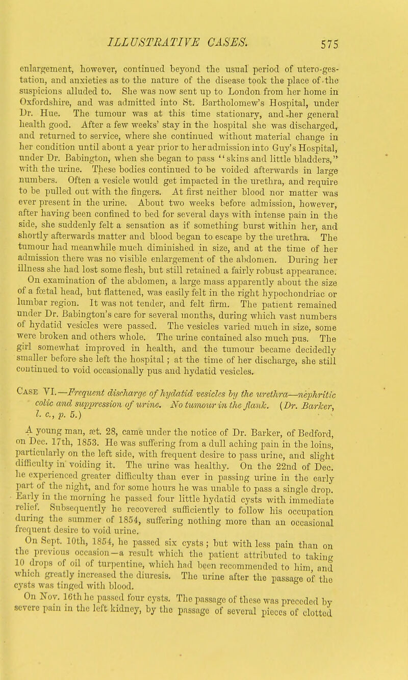 enlargement, however, continued beyond the usual period of utero-ges- tation, and anxieties as to the nature of the disease took the place of the suspicions alluded to. She was now sent up to London from her home in Oxfordshire, and was admitted into St. Bartholomew's Hospital, under Dr. Hue. The tumour was at this time stationary, and-her general health good. After a few weeks' stay in the hospital she was discharged, and returned to service, where she continued without material change in her condition until about a year prior to her admission into Guy's Hospital, under Dr. Babington, when she began to pass skinsand little bladders, with the urine. These bodies continued to be voided afterwards in large numbers. Often a vesicle would get impacted in the urethra, and require to be pulled out, with the fingers. At first neither blood nor matter was ever present in the urine. About two weeks before admission, however, after having been confined to bed for several days with intense pain in the side, she suddenly felt a sensation as if something burst within her, and shortly afterwards matter and blood began to escape by the urethra. The tumour had meanwhile much diminished in size, and at the time of her admission there was no visible enlargement of the abdomen. During her illness she had lost some flesh, but still retained a fairly robust appearance. On examination of the abdomen, a large mass apparently about the size of a fcetal head, but flattened, was easily felt in the right hypochondriac or lumbar region. It was not tender, and felt firm. The patient remained under Dr. Babington's care for several months, during which vast numbers of hydatid vesicles were passed. The vesicles varied much in size, some were broken and others whole. The urine contained also much pus. The girl somewhat improved in health, and the tumour became decidedly smaller before she left the hospital; at the time of her discharge, she still continued to void occasionally pus and hydatid vesicles. Case VI.—Frequent discharge of hydatid vesicles by the urethra—nephritic colic and suppression of urine. No tumour in the flank. {Dr. Barker, l- c., p. 5.) A young man, set. 28, came under the notice of Dr. Barker, of Bedford, on Dec. 17th, 1853. He was suffering from a dull aching pain in the loins, particularly on the left side, with frequent desire to pass urine, and slight difficulty in voiding it. The urine was healthy. On the 22nd of D°ec. he experienced greater difficulty than ever in passing urine in the early part of the night, and for some hours he was unable to pass a single drop. Early in the morning he passed four little hydatid cysts with immediate relief. Subsequently he recovered sufficiently to follow his occupation during the summer of 1854, suffering nothing more than an occasional frequent desire to void urine. On Sept. 10th, 1854, he passed six cysts; but with less pain than on the previous occasion-a result which the patient attributed to taking 10 drops of oil of turpentine, which had been recommended to him and which greatly increased tho diuresis. The urine after the passage of tho cysts was tinged with blood. On Nov. 16th he passed four cysts. The passage of these was preceded by severe pain in the left kidney, by tho passage of several pieces of clotted