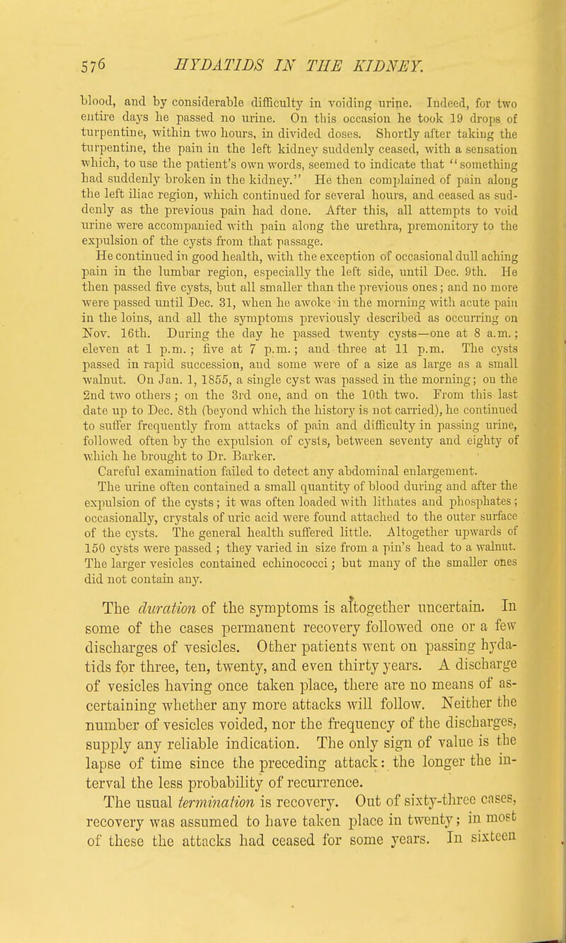 Mood, and by considerable difficulty in voiding urine. Indeed, for two entire days he passed no urine. On this occasion he took 19 drops of turpentine, within two hours, in divided doses. Shortly after taking the turpentine, the pain in the left kidney suddenly ceased, with a sensation which, to use the patient's own wrords, seemed to indicate that something had suddenly broken in the kidney. He then complained of pain along the left iliac region, which continued for several hours, and ceased as sud- denly as the previous pain had clone. After this, all attempts to void urine were accompanied with pain along the urethra, premonitory to the expulsion of the cysts from that passage. He continued in good health, with the exception of occasional dull aching pain in the lumbar region, especially the left side, until Dec. 9th. He then passed five cysts, but all smaller than the previous ones; and no more were passed until Dec. 31, when he awoke in the morning with acute pain in the loins, and all the symptoms previously described as occurring on Nov. 16th. During the day he passed twenty cysts—one at 8 a.m.; eleven at 1 p.m. ; five at 7 p.m.; and three at 11 p.m. The cysts passed in rapid succession, aud some were of a size as large as a small walnut. On Jan. 1, 1855, a single cyst was passed in the morning; on the 2nd two others; on the 3rd one, and on the 10th two. From this last date up to Dec. 8th (beyond which the history is not carried), he continued to suffer frequently from attacks of pain and difficulty in passing urine, followed often by the expulsion of cysts, between seventy and eighty of which he brought to Dr. Barker. Careful examination failed to detect any abdominal enlargement. The urine often contained a small quantity of blood during and after the expulsion of the cysts; it was often loaded with lithates and phosphates; occasionally, crystals of uric acid were found attached to the outer surface of the cysts. The general health suffered little. Altogether upwards of 150 cysts were passed ; they varied in size from a pin's head to a walnut. The larger vesicles contained echinococci; but many of the smaller ones did not contain any. The duration of the symptoms is altogether uncertain. In some of the cases permanent recovery followed one or a few discharges of vesicles. Other patients went on passing hyda- tids for three, ten, twenty, and even thirty years. A discharge of vesicles having once taken place, there are no means of as- certaining whether any more attacks will follow. Neither the number of vesicles voided, nor the frequency of the discharges, supply any reliable indication. The only sign of value is the lapse of time since the preceding attack: the longer the in- terval the less probability of recurrence. The usual termination is recovery. Out of sixty-three cases, recovery was assumed to have taken place in twenty; in most of these the attacks had ceased for some years. In sixteen