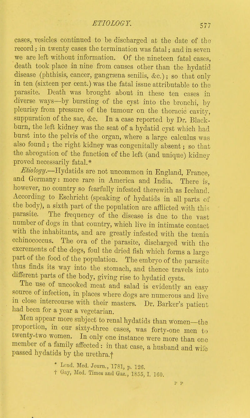 ETIOLOGY. cases, vesicles continued to be discharged at the date of the record; in twenty cases the termination was fatal; and in seven we are left without information. Of the nineteen fatal cases, death took place in nine from causes other than the hydatid disease (phthisis, cancer, gangrsena senilis, &c.); so that only in ten (sixteen per cent.) was the fatal issue attributable to the parasite. Death was brought about in these ten cases in diverse ways—by bursting of the cyst into the bronchi, by pleurisy from pressure of the tumour on the thoracic cavity, suppuration of the sac, &c. In a case reported by Dr. Black- burn, the left kidney was the seat of a hydatid cyst which had burst into the pelvis of the organ, where a large calculus was also found; the right kidney was congenially absent; so that the abrogation of the function of the left (and unique) kidney proved necessarily fatal.* Etiology— Hydatids are not uncommon in England, France, and Germany: more rare in America and India. There is', however, no country so fearfully infested therewith as Iceland. According to Eschricht (speaking of hydatids in all parts of the body), a sixth part of the population are afflicted with this parasite. The frequency of the disease is due to the vast number of dogs in that country, which live in intimate contact with the inhabitants, and are greatly infested with the tasnia echinococcus. The ova of the parasite, discharged with the excrements of the dogs, foul the dried fish which forms a large part of the food of the population. The embryo of the parasite thus finds its way into the stomach, and thence travels into different parts of the body, giving rise to hydatid cysts. The use of uncooked meat and salad is evidently an easy source of infection, in places where dogs are numerous and live in close intercourse with their masters. Dr. Barker's patient had been for a year a vegetarian. Men appear more subject to renal hydatids than women—the proportion, in our sixty-three cases, was forty-one men to twenty-two women. In only one instance were more than ore member of a family affected: in that case, a husband and wile passed hydatids by the urethra.f * Lond. Med. Journ., 1781, p. 126. t Gay, Med. Times and Gaz., 1855, I. 1G0. V 1>