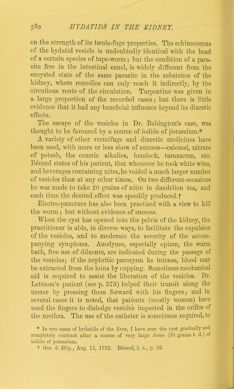 on the strength of its tgenia-fuge properties. The echinococcus of the hydatid vesicle is undoubtedly identical with the head of a certain species of tape-worm; but the condition of a para- site free in the intestinal canal, is widely different from the encysted state of the same parasite in the substance of the kidney, where remedies can only reach it indirectly, by the circuitous route of the circulation. Turpentine was given in a large proportion of the recorded cases; but there is little evidence that it had any beneficial influence beyond its diuretic effects. The escape of the vesicles in Dr. Babington's case, was thought to be favoured by a course of iodide of potassium.* A variety of other vermifuge and diuretic medicines have been used, with more or less show of success—calomel, nitrate of potash, the caustic alkalies, hemlock, taraxacum, etc. Beraud states of his patient, that whenever he took white wine, and beverages containing nitre, he voided a much larger number of vesicles than at any other times. On two different occasions he was made to take 20 grains of nitre in dandelion tea, and each time the desired effect was speedily produced.f Electro-puncture has also been practised with a view to kill the worm; but without evidence of success. When the cyst has opened into the pelvis of the kidney, the practitioner is able, in diverse ways, to facilitate the expulsion of the vesicles, and to moderate the severity of the accom- panying symptoms. Anodynes, especially opium, the warm bath, free use of diluents, are indicated during the passage of the vesicles; if the nephritic paroxysm be intense, blood may be extracted from the loins by cupping. Sometimes mechanical aid is required to assist the liberation of the vesicles. Br. Lettsom's patient (see p. 573) helped their transit along the ureter by pressing them forward with his fingers; and in several cases it is noted, that patients (mostly women) have used the fingers to dislodge vesicles impacted in the orifice of the urethra. The use of the catheter is sometimes required, to * In two cases of hydatids of the liver, I have seen the cyst gradually and completely contract after a course of very large doses (30, grains t. d.) of iodide of potassium.