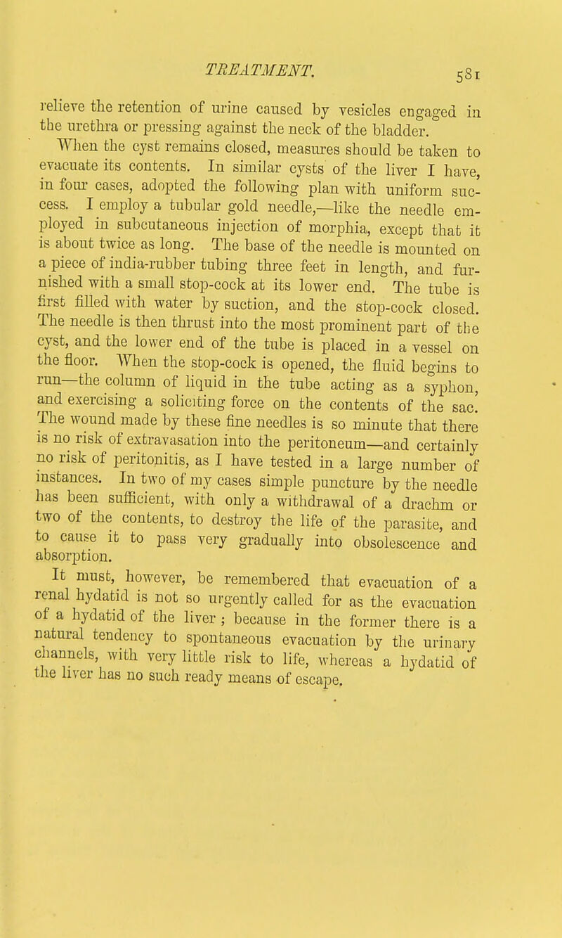 relieve the retention of urine caused by vesicles engaged in the urethra or pressing against the neck of the bladder. When the cyst remains closed, measures should be taken to evacuate its contents. In similar cysts of the liver I have, in four cases, adopted the following plan with uniform suc- cess. I employ a tubular gold needle,—like the needle em- ployed in subcutaneous injection of morphia, except that it is about twice as long. The base of the needle is mounted on a piece of india-rubber tubing three feet in length, and fur- nished with a small stop-cock at its lower end. The tube is first filled with water by suction, and the stop-cock closed. The needle is then thrust into the most prominent part of the cyst, and the lower end of the tube is placed in a vessel on the floor. When the stop-cock is opened, the fluid begins to run—the column of liquid in the tube acting as a syphon, and exercising a soliciting force on the contents of the sac! The wound made by these fine needles is so minute that there is no risk of extravasation into the peritoneum—and certainly no risk of peritonitis, as I have tested in a large number of instances. In two of my cases simple puncture by the needle has been sufficient, with only a withdrawal of a drachm or two of the contents, to destroy the life of the parasite, and to cause it to pass very gradually into obsolescence and absorption. It must, however, be remembered that evacuation of a renal hydatid is not so urgently called for as the evacuation of a hydatid of the liver ; because in the former there is a natural tendency to spontaneous evacuation by the urinary channels, with very little risk to life, whereas a hydatid of the liver has no such ready means of escape.
