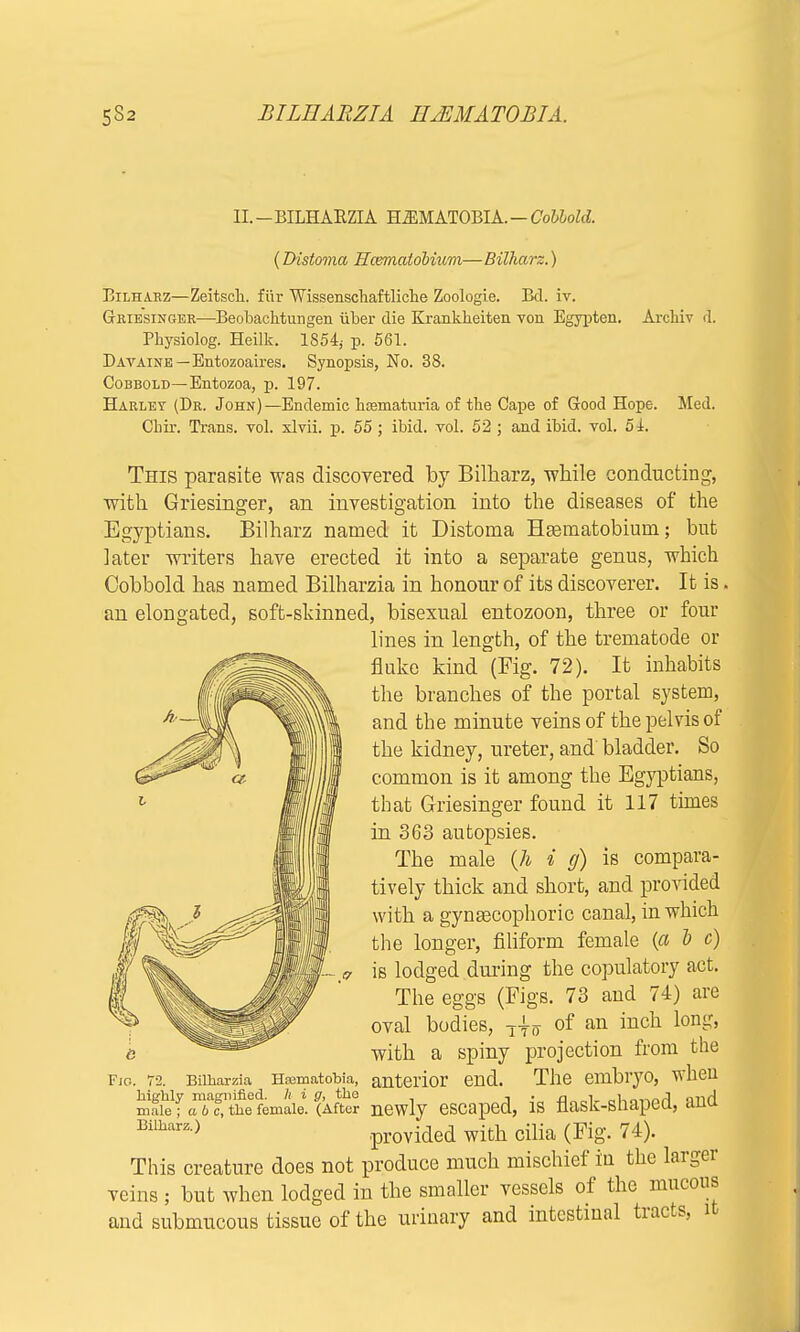 H. - BILHARZIA H *M ATOBI A.—Colloid. (Distoma Hcsmatobium—Bilharz.) Bilharz—Zeitsch. fur Wissenscliaftliche Zoologie. Bel. iv. Griesinger—Beobachtungen iiber die Kranklieiten von Egypten. Archiv d. Physiolog. Heilk. 1854; p. 561. Davaine—Entozoaires. Synopsis, No. 38. Cobbold—Entozoa, p. 197. Harley (Dr. John) —Endemic hematuria of the Gape of Good Hope. Med. Cliir. Trans, vol. xlvii. p. 55 ; ibid. vol. 52 ; and ibid. vol. 54. This parasite was discovered by Bilharz, while conducting, with Griesinger, an investigation into the diseases of the Egyptians. Bilharz named it Distoma Haematobium; but later writers have erected it into a separate genus, which Cobbold has named Bilharzia in honour of its discoverer. It is. an elongated, soft-skinned, bisexual entozoon, three or four lines in length, of the trematode or fluke kind (Fig. 72). It inhabits the branches of the portal system, and the minute veins of the pelvis of the kidney, ureter, and bladder. So common is it among the Egyptians, that Griesinger found it 117 times in 363 autopsies. The male {h i g) is compara- tively thick and short, and provided with a gynascophoric canal, in which the longer, filiform female (a i c) is lodged during the copulatory act. The eggs (Figs. 73 and 74) are oval bodies, T|o of an inch long, with a spiny projection from the 3 anterior end. The embryo, when mftef tTfcTt^femaie. (Aftor newly escaped, is flask-shaped, and Bilbarz ) provided with cilia (Fig. 74). This creature does not produce much mischief in the larger veins ; but when lodged in the smaller vessels of the mucous and submucous tissue of the urinary and intestinal tracts, it Bilharzia, Hoematobia, the