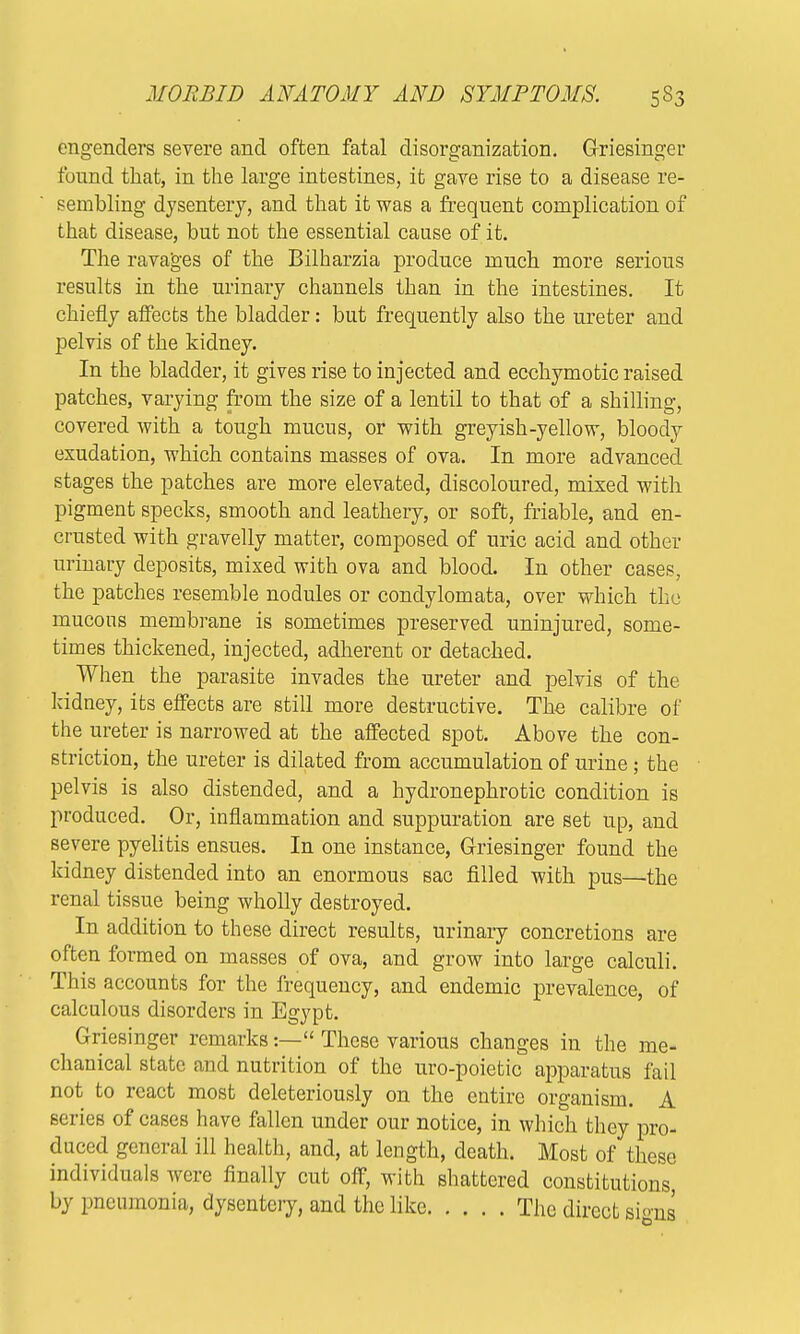 engenders severe and often fatal disorganization. Griesinger found that, in the large intestines, it gave rise to a disease re- sembling dysentery, and that it was a frequent complication of that disease, but not the essential cause of it. The ravages of the Bilharzia produce much more serious results in the urinary channels than in the intestines. It chiefly affects the bladder: but frequently also the ureter and pelvis of the kidney. In the bladder, it gives rise to injected and ecchymotic raised patches, varying from the size of a lentil to that of a shilling, covered with a tough mucus, or with greyish-yellow, bloody exudation, which contains masses of ova. In more advanced stages the patches are more elevated, discoloured, mixed with pigment specks, smooth and leathery, or soft, friable, and en- crusted with gravelly matter, composed of uric acid and other urinary deposits, mixed with ova and blood. In other cases, the patches resemble nodules or condylomata, over which the mucous membrane is sometimes preserved uninjured, some- times thickened, injected, adherent or detached. When the parasite invades the ureter and pelvis of the kidney, its effects are still more destructive. The calibre of the ureter is narrowed at the affected spot. Above the con- striction, the ureter is dilated from accumulation of urine; the pelvis is also distended, and a hydronephrotic condition is produced. Or, inflammation and suppuration are set up, and severe pyelitis ensues. In one instance, Griesinger found the kidney distended into an enormous sac filled with pus—the renal tissue being wholly destroyed. In addition to these direct results, urinary concretions are often formed on masses of ova, and grow into large calculi. This accounts for the frequency, and endemic prevalence, of calculous disorders in Egypt. Griesinger remarks:— These various changes in the me- chanical state and nutrition of the uro-poietic apparatus fail not to react most deleteriously on the entire organism. A series of cases have fallen under our notice, in which they pro- duced general ill health, and, at length, death. Most of these individuals were finally cut off, with shattered constitutions, by pneumonia, dysentery, and the like The direct signs