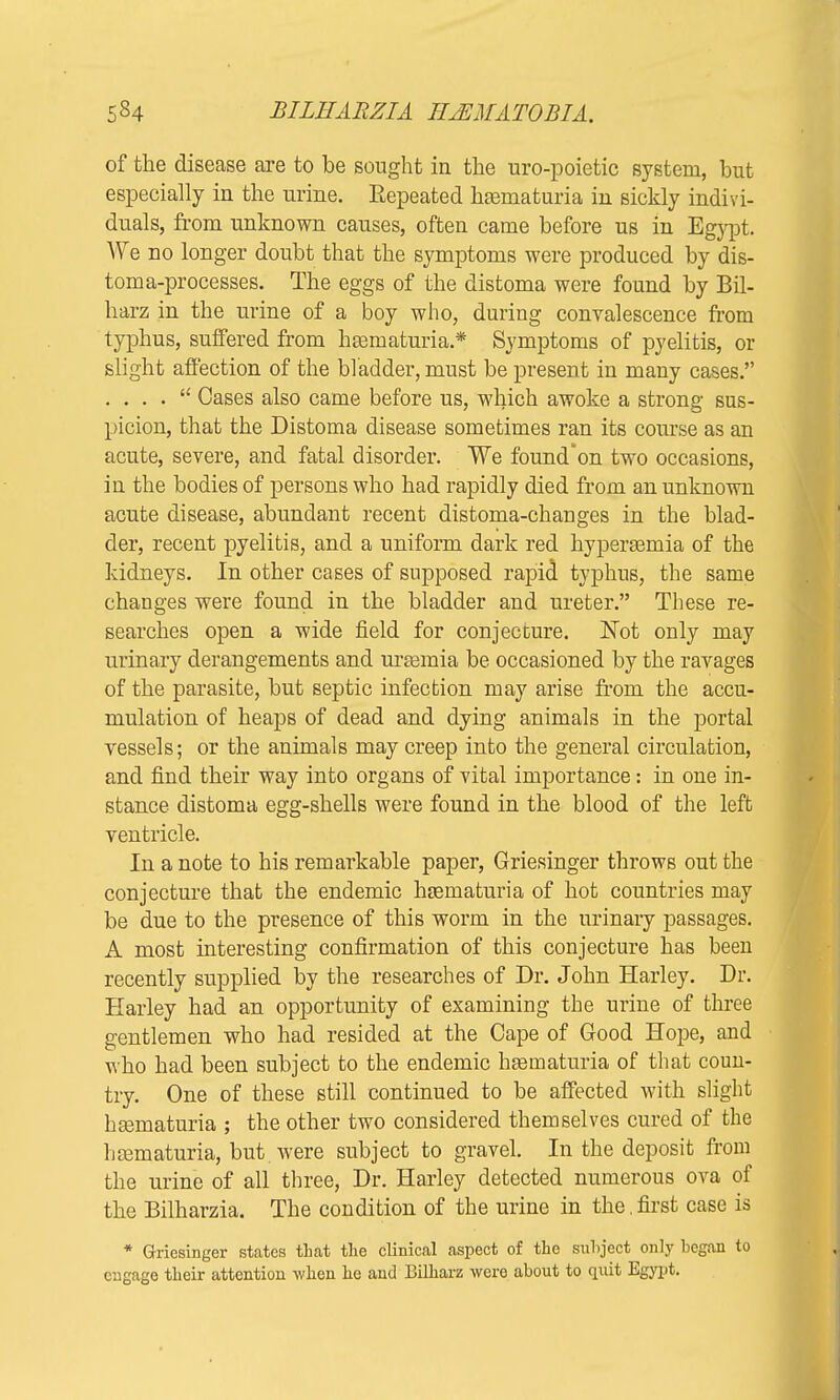 of the disease are to be sought in the uro-poietic system, but especially in the urine. Repeated hematuria in sickly indivi- duals, from unknown causes, often came before us in Egypt. We no longer doubt that the symptoms were produced by dis- toma-processes. The eggs of the distoma were found by Bil- harz in the urine of a boy who, during convalescence from typhus, suffered from hematuria.* Symptoms of pyelitis, or slight affection of the bladder, must be present in many cases. . . . .  Cases also came before us, which awoke a strong sus- picion, that the Distoma disease sometimes ran its course as an acute, severe, and fatal disorder. We found'on two occasions, in the bodies of persons who had rapidly died from an unknown acute disease, abundant recent distoma-chauges in the blad- der, recent pyelitis, and a uniform dark red hyperemia of the kidneys. In other cases of supposed rapid typhus, the same changes were found in the bladder and ureter. These re- searches open a wide field for conjecture. Not only may urinary derangements and uraturia be occasioned by the ravages of the parasite, but septic infection may arise from the accu- mulation of heaps of dead and dying animals in the portal vessels; or the animals may creep into the general circulation, and find their way into organs of vital importance: in one in- stance distoma egg-shells were found in the blood of the left ventricle. In a note to his remarkable paper, Griesinger throws out the conjecture that the endemic hsematuria of hot countries may be due to the presence of this worm in the urinary passages. A most interesting confirmation of this conjecture has been recently supplied by the researches of Dr. John Harley. Dr. Harley had an opportunity of examining the urine of three gentlemen who had resided at the Cape of Good Hope, and who had been subject to the endemic hsematuria of that coun- try. One of these still continued to be affected with slight hsematuria ; the other two considered themselves cured of the hematuria, but. were subject to gravel. In the deposit from the urine of all three, Dr. Harley detected numerous ova of the Bilharzia. The condition of the urine in the. first case is * Griesinger states that the clinical aspect of the subject only began to engage their attention when he and Bilharz were about to quit Egypt.