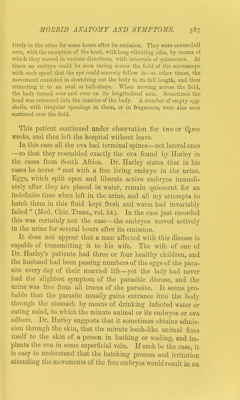 tively in the urine for some hours after its emission. The}7, were covered all over, with the exception of the head, with long vibrating cilia, by means of which they moved in various directions, with intervals of quiescence. At times an embryo could be seen racing across the field of the microscope with such speed that the eye could scarcely follow it—at other times, the movement consisted in stretching out the body to its full length, and then retracting it to an oval or ball-shape. When moving across the field, the body turned over and over on its longitudinal axis. Sometimes the head was retracted into the interior of the body. A number of empty egg- shells, with irregular openings in them, or in fragments, were also seen scattered over the field. This patient continued under observation for two or three weeks, and then left the hospital without leave. In this case all the ova had terminal spines—not lateral ones —so that they resembled exactly the ova found by Harley in the cases from South Africa. Dr. Harley states that in his cases he never  met with a free living embryo in the urine. Eggs, which split open and liberate active embryos immedi- ately after they are placed in water, remain quiescent for an indefinite time when left in the urine, and all my attempts to hatch them in this fluid kept fresh and warm had invariably failed  (Med. Chir. Trans., vol. 54). In the case just recorded this was certainly not the case—the embryos moved actively in the urine for several hours after its emission. It does not appear that a man affected with this disease is capable of transmitting it to his wife. The wife of one of Dr. Harley's patients had three or four healthy children, and the husband had been passing numbers of the eggs of the para- site every day of their married life—yet the lady had never had the slightest symptom of the parasitic disease, and the mine was free from all traces of the parasite. It seems pro- bable that the parasite usually gains entrance into the body through the stomach by means of drinking infected water or eating salad, to which the minute animal or its embryos or ova adhere. Dr. Harley suggests that it sometimes obtains admis- sion through the skin, that the minute leech-like animal fixes itself to the skin of a person in bathing or wading, and im- plants the ova in some superficial vein. If such be the case, it is easy to understand that the hatching process and irritation attending the movements of the free embryos would result in an