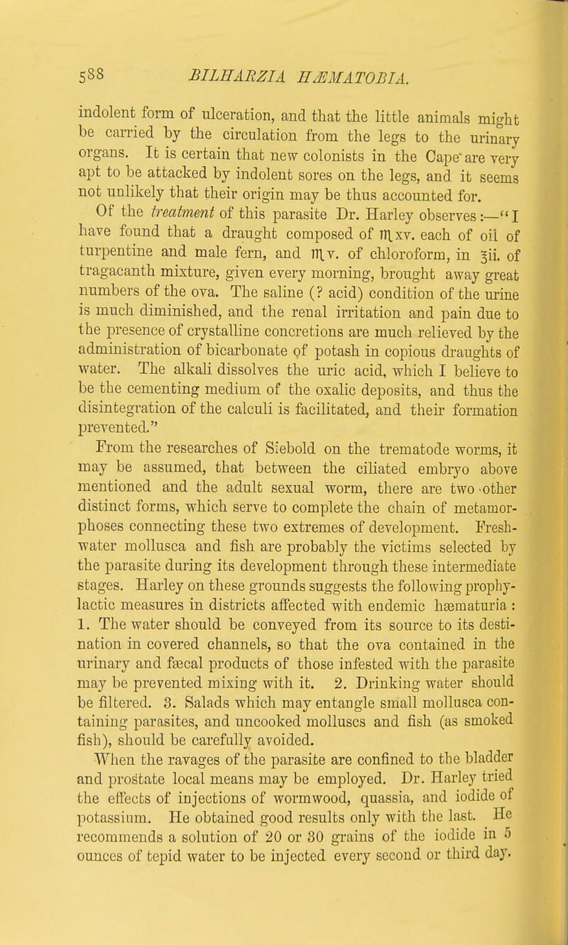 indolent form of ulceration, and that the little animals might be carried by the circulation from the legs to the urinary organs. It is certain that new colonists in the Cape are very apt to be attacked by indolent sores on the legs, and it seems not unlikely that their origin may be thus accounted for. Of the treatment of this parasite Dr. Harley observes:—I have found that a draught composed of nixv. each of oil of turpentine and male fern, and m_v. of chloroform, in 3ii. of tragacanth mixture, given every morning, brought away great numbers of the ova. The saline (? acid) condition of the urine is much diminished, and the renal irritation and pain due to the presence of crystalline concretions are much relieved by the administration of bicarbonate of potash in copious draughts of water. The alkali dissolves the uric acid, which I believe to be the cementing medium of the oxalic deposits, and thus the disintegration of the calculi is facilitated, and their formation prevented. From the researches of Siebold on the trematode worms, it may be assumed, that between the ciliated embryo above mentioned and the adult sexual worm, there are two -other distinct forms, which serve to complete the chain of metamor- phoses connecting these two extremes of development. Fresh- water mollusca and fish are probably the victims selected by the parasite during its development through these intermediate stages. Harley on these grounds suggests the following prophy- lactic measures in districts affected with endemic hsematuria : 1. The water should be conveyed from its source to its desti- nation in covered channels, so that the ova contained in the urinary and faecal products of those infested with the parasite may be prevented mixing with it. 2. Drinking water should be filtered. 3. Salads which may entangle small mollusca con- taining parasites, and uncooked molluscs and fish (as smoked fish), should be carefully avoided. When the ravages of the parasite are confined to the bladder and prostate local means may be employed. Dr. Harley tried the effects of injections of wormwood, quassia, and iodide of potassium. He obtained good results only with the last. He recommends a solution of 20 or 30 grains of the iodide in 5 ounces of tepid water to be injected every second or third day.