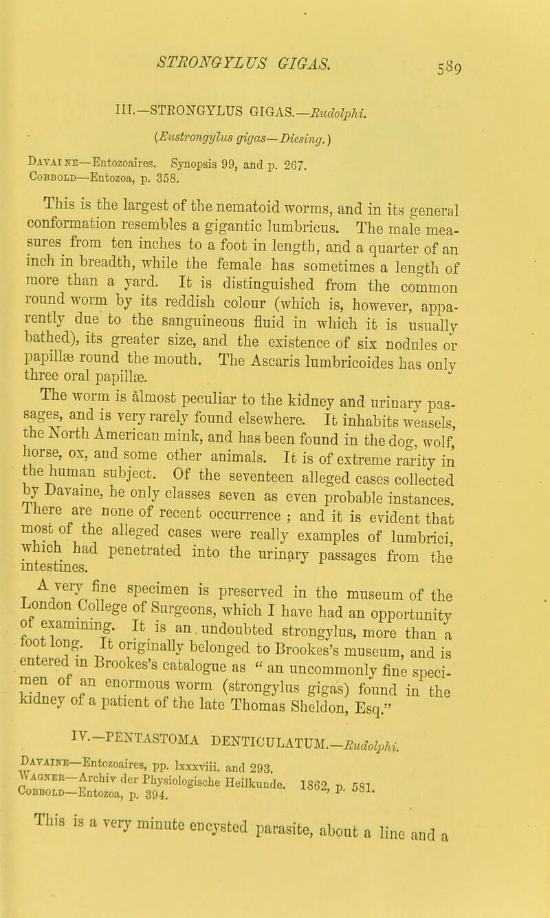 STRONGYLUS GIGAS. 5*9 III.—STRONGYLUS GIGAS. —Rudolphi. {Eustrongylus gigas—Dicsing.) Davai ne—Entozoaires. Synopsis 99, and p. 267. Cobbold—Entozoa, p. 358. This is the largest of the nematoid worms, and in its general conformation resembles a gigantic lumbricus. The male mea- sures from ten inches to a foot in length, and a quarter of an inch in breadth, while the female has sometimes a length of more than a yard. It is distinguished from the common round worm by its reddish colour (which is, however, appa- rently due to the sanguineous fluid in which it is usually bathed), its greater size, and the existence of six nodules or papillas round the mouth. The Ascaris lumbricoides has only three oral papilla. The worm is almost peculiar to the kidney and urinary pas- sages, and is very rarely found elsewhere. It inhabits weasels, the North American mink, and has been found in the dog wolf horse, ox, and some other animals. It is of extreme rarity in the human subject. Of the seventeen alleged cases collected by Davame, he only classes seven as even probable instances lhere are none of recent occurrence ; and it is evident that most of the alleged cases were really examples of lumbrici which had penetrated into the urinary passages from the intestines. t A7er^^e specimen is preserved in the museum of the London College of Surgeons, which I have had an opportunitv of examining. It is an undoubted strongylus, more than a toot long. It originally belonged to Brookes's museum, and is entered m Brookes's catalogue as « an uncommonly fine speci- men of an enormous worm (strongylus gigas) found in the kidney of a patient of the late Thomas Sheldon, Esq. IV.-PENTASTOMA DENTICULATUM.—Rudotyhi. Davaine—Entozoaires, pp. kxxviii. and 293. WAOKBR-ArchivdcrPhysioIogischeHeilkunde. 1862 p 581 Cobbold—Entozoa, p. 394. ' p> 08X- This is a very minute encysted parasite, about a line and a