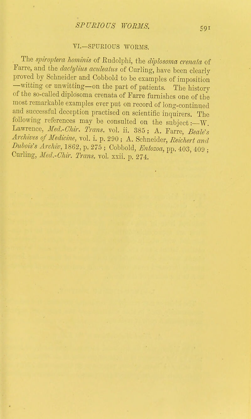 SPURIOUS WORMS. 59i VI.—SPURIOUS WOEMS. . The spiroptera hominis of Kudolphi, the diplosoma crenata of Farre, and the dactylitis aculeatus of Curling, have been clearly proved by Schneider and Cobbold to be examples of imposition —witting or unwitting—on the part of patients. The history of the so-called diplosoma crenata of Farre furnishes one of the most remarkable examples ever put on record of long-continued and successful deception practised on scientific inquirers. The following references may be consulted on the subject:—W Lawrence, Med.-Chir. Trans, vol. ii. 385; A. Farre, Beetle's Archives of Medicine, vol. i. p. 290 ; A. Schneider, Reichert and Dubois's Archiv, 1862, p. 275 ; Cobbold, Entozoa, pp. 403, 409 • Curling, Med.-CMr, Trans, vol. xxii. p. 274.