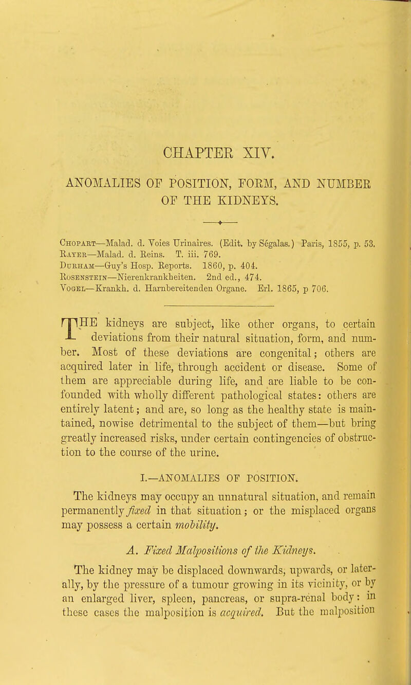 CHAPTER XIV. ANOMALIES OF POSITION, FORM, AND NUMBER OF THE KIDNEYS. Chopart—Malad. d. Voies Urinaires. (Edit. bySegalas.) Paris, 1855, p. 53. Rater—Malad. d. Reins. T. iii. 769. Durham—Guy's Hosp. Reports. 1860, p. 404. Rosenstein—Nierenkrankheiten. 2nd ed., 474. Vogel—Krankh. d. Harnbereitenden Organe. Erl. 1865, p 706. THE kidneys are subject, like other organs, to certain deviations from their natural situation, form, and num- ber. Most of these deviations are congenital; others are acquired later in life, through accident or disease. Some of them are appreciable during life, and are liable to be con- founded with wholly different pathological states: others are entirely latent; and are, so long as the healthy state is main- tained, nowise detrimental to the subject of them—but bring greatly increased risks, under certain contingencies of obstruc- tion to the course of the urine. I.—ANOMALIES OF POSITION. The kidneys may occupy an unnatural situation, and remain permanently fixed in that situation; or the misplaced organs may possess a certain mobility. A. Fixed Malpositions of the Kidneys. The kidney may be displaced downwards, upwards, or later- ally, by the pressure of a tumour growing in its vicinity, or by an enlarged liver, spleen, pancreas, or supra-renal body: m these cases the malposition is acquired. But the malposition