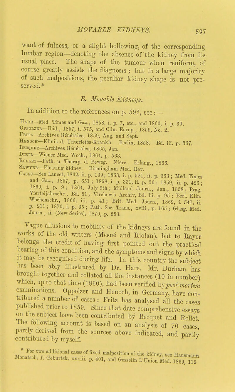 want of fulness, or a slight hollowing, of the corresponding lumbar region—denoting the absence of the kidney from its usual place. The shape of the tumour when reniform, of course greatly assists the diagnosis ; but in a large majority of such malpositions, the peculiar kidney shape is not pre- served.* B. Movable Kidneys. In addition to the references on p. 592, see:— Hare Med. Times and Gaz., 1858, i. p. 7, etc., and I860, i. p. 30. Oppolzer—Ibid., 1857, i. 575, and Clin. Europ., 1859, No. 2. Fritz— Archives Ge'nerales, 1859, Ang. and Sept. Henoch—Klinik d. Unterleibs-Krankh. Berlin, 1858. Bd. iii. p. 367. Becquet—Archives Generates, 1865, Jan. Bietl—Wiener Med. Woch., 1864, p. 563. Rollet—Path, n. Therap. d. Beweg. Niere. Erlang., 1866. Sawyer—Floating kidney. Birmingham Med. Rev. Cases—See Lancet, 1862, ii. p. 139; 1863, i. p. 521, ii. p. 363; Med. Times and Gaz., 1857, p. 651 ; 1858, i. p. 331, ii. p. 36 ; 1859, ii. p. 426 ■ I860, i. p. 9; 1864, July 9th ; Midland Journ., Jan., 1858; Prag. Vierteljahrschr., Bd. 51; Virchow's Archiv, Bd. Iii. p. 95 ; Berl Klin Wochenschr., 1866, iii. p. 41 ; Brit. Med. Journ., 1869, i. 541, ii! p. 211; 1870, i. p. 35 ; Path. Soc. Trans., xviii., p. 165 ; Glasg. Med Journ., ii. (New Series), 1870, p. 553. Vague allusions to mobility of the kidneys are found in the works of the old writers (Mesue and Eiolan), but to Eayer belongs the credit of having first pointed out the practical bearing of this condition, and the symptoms and signs by which it may be recognised during life. In this country the subject has been ably illustrated by Dr. Hare. Mr. Durham has brought together and collated all the instances (10 in number) which, up to that time (1860), had been verified hy post-mortem examinations. Oppolzer and Henoch, in Germany, have con- tributed a number of cases ; Fritz has analysed all the cases published prior to 1359. Since that date comprehensive essays on the subject have been contributed by Becquet and Met The following account is based on an analysis of 70 cases' partly derived from the sources above indicated, and partly contributed by myself. v J * For two additional cases of fixed malposition of the kidney, see Hausmann Monatsch. f. Gcburtsk. xx.iii. p. 401, and Gossolin L'Union Med. 18G9 115