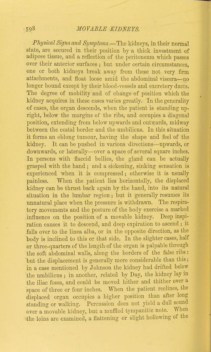 Physical Signs and Symptoms.—The kidneys, in their normal state, are secured in their position by a thick investment of adipose tissue, and a reflection of the peritoneum which passes over their anterior surfaces ; but under certain circumstances, one or both kidneys break away from these not very firm attachments, and float loose amid the abdominal viscera—no longer bound except by their blood-vessels and excretory ducts. The degree of mobility and of change of position which the kidney acquires in these cases varies greatly. In the generality of cases, the organ descends, when the patient is standing up- right, below the margins of the ribs, and occupies a diagonal position, extending from below upwards and outwards, midway between the costal border and the umbilicus. In this situation it forms an oblong tumour, having the shape and feel of the kidney. It can be pushed in various directions—upwards, or downwards, or laterally—over a space of several square inches. In persons with flaccid bellies, the gland can be actually grasped with the hand ; and a sickening, sinking sensation is experienced when it is compressed; otherwise it is usually painless. When the patient lies horizontally, the displaced kidney can be thrust back again by the hand, into its natural situation in the lumbar region; but it generally resumes its unnatural place when the pressure is withdrawn. The respira- tory movements and the posture of the body exercise a marked influence on the position of a movable kidney. Deep inspi- ration causes it to descend, and deep expiration to ascend ; it falls over to the linea alba, or in the opposite direction, as the body is inclined to this or that side. In the slighter cases, half or three-quarters of the length of the organ is palpable through the soft abdominal walls, along the borders of the false ribs: but the displacement is generally more considerable than this; in a case mentioned by Johnson the kidney had drifted below the umbilicus ; in another, related by Day, the kidney lay in the iliac fossa, and could be moved hither and thither over a space of three or four inches. When the patient reclines, the displaced organ occupies a higher position than after long standing or walking. Percussion does not yield a dull sound over a movable kidney, but a muffled tympanitic note. When the loins are examined, a flattening or slight hollowing of the