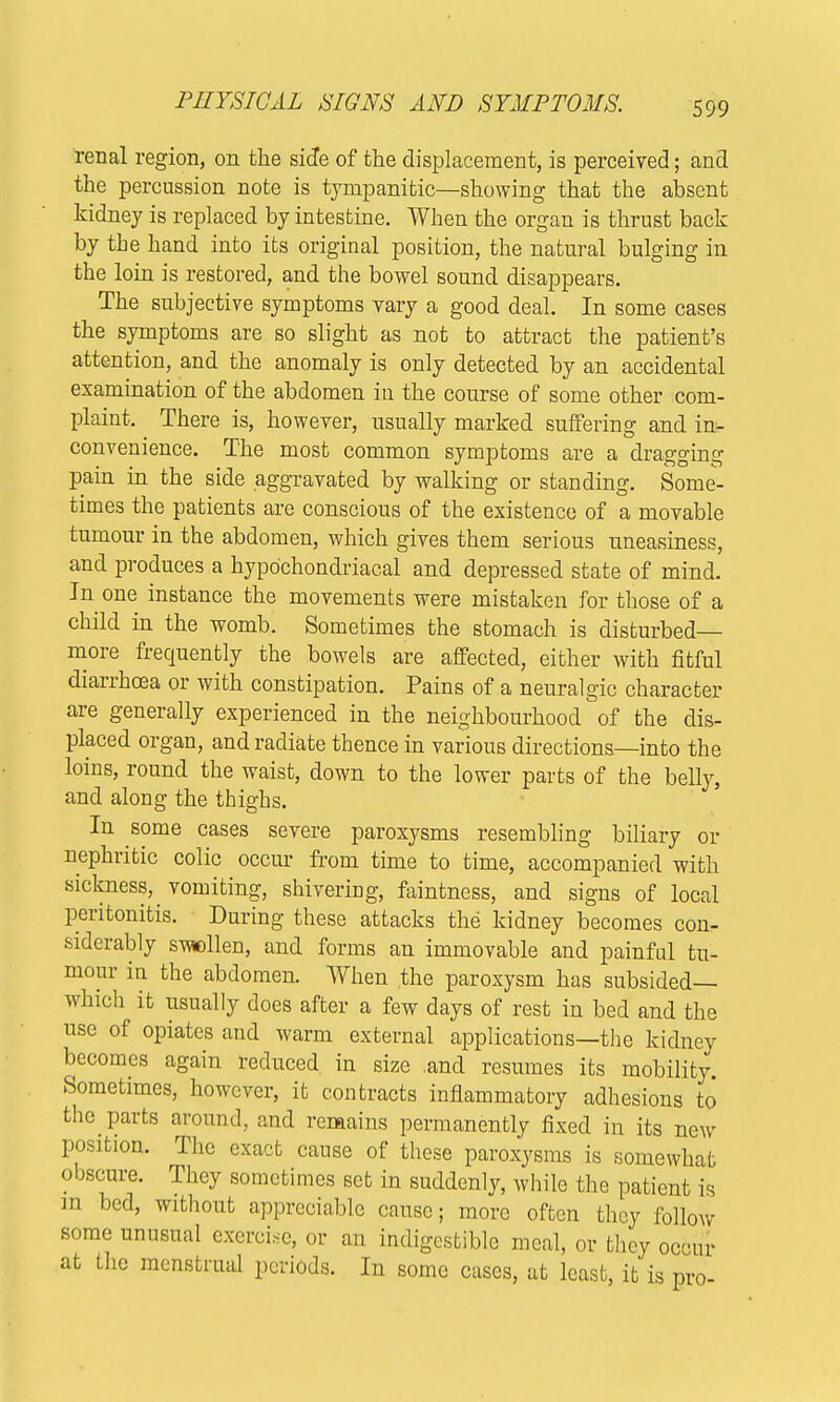 PHYSICAL SIGNS AND SYMPTOMS. renal region, on the side of the displacement, is perceived; and the percussion note is tympanitic—showing that the absent kidney is replaced by intestine. When the organ is thrust back by the hand into its original position, the natural bulging in the loin is restored, and the bowel sound disappears. The subjective symptoms vary a good deal. In some cases the symptoms are so slight as not to attract the patient's attention, and the anomaly is only detected by an accidental examination of the abdomen in the course of some other com- plaint. There is, however, usually marked suffering and in- convenience. The most common symptoms are a dragging pain in the side aggravated by walking or standing. Some- times the patients are conscious of the existence of a movable tumour in the abdomen, which gives them serious uneasiness, and produces a hypochondriacal and depressed state of mind. In one instance the movements were mistaken for those of a child in the womb. Sometimes the stomach is disturbed- more frequently the bowels are affected, either with fitful diarrhoea or with constipation. Pains of a neuralgic character are generally experienced in the neighbourhood of the dis- placed organ, and radiate thence in various directions—into the loins, round the waist, down to the lower parts of the belly, and along the thighs. In some cases severe paroxysms resembling biliary or nephritic colic occur from time to time, accompanied with sickness, vomiting, shivering, faintness, and signs of local peritonitis. During these attacks the kidney becomes con- siderably swollen, and forms an immovable and painful tu- mour in the abdomen. When the paroxysm has subsided— which it usually does after a few days of rest in bed and the use of opiates and warm external applications—the kidney becomes again reduced in size .and resumes its mobility. Sometimes, however, it contracts inflammatory adhesions to the parts around, and remains permanently fixed in its new position. The exact cause of these paroxysms is somewhat obscure. They sometimes set in suddenly, while the patient is m bed, without appreciable cause; more often they follow some unusual exercise, or an indigestible meal, or they occur at the menstrual periods. In some cases, at least, it is pro-