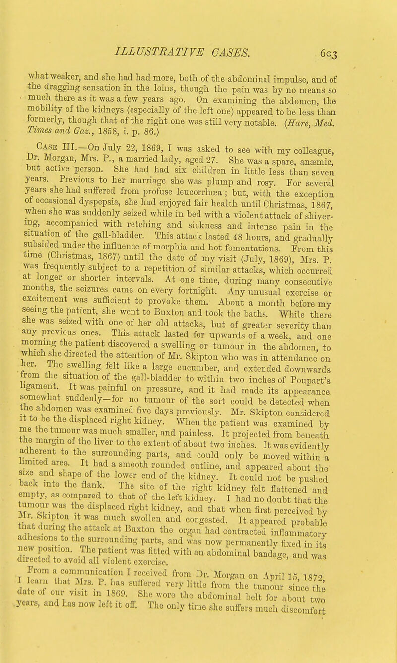 what weaker, and she had had more, both of the abdominal impulse, and of the dragging sensation in the loins, though the pain was by no means so • much there as it was a few years ago. On examining the abdomen, the mobility of the kidneys (especially of the left one) appeared to be less than formerly, though that of the right one was still very notable. (Hare Med Times and Gaz., 1858, i. p. 86.) Case III.—On July 22, 1869, I was asked to see with my colleague, Dr. Morgan, Mrs. P., a married lady, aged 27. She was a spare, anajmic, but active person. She had had six children in little less than seven years. Previous to her marriage she was plump and rosy. For several years she had suffered from profuse leucorrhcea; but, with the exception of occasional dyspepsia, she had enjoyed fair health until Christmas, 1867, when she was suddenly seized while in bed with a violent attack of shiver- ing, accompanied with retching and sickness and intense pain in the situation of the gall-bladder. This attack lasted 48 hours, and gradually subsided under the influence of morphia and hot fomentations. Prom this time (Christmas, 1867) until the date of my visit (July, 1869), Mrs. P was frequently subject to a repetition of similar attacks, which occurred at longer or shorter intervals. At one time, during many consecutive months, the seizures came on every fortnight. Any unusual exercise or excitement was sufficient to provoke them. About a month before my seeing the patient, she went to Buxton and took the baths. While there she was seized with one of her old attacks, but of greater severity than any previous ones. This attack lasted for upwards of a week, and one morning the patient discovered a swelling or tumour in the abdomen, to which she directed the attention of Mr. Skipton who was in attendance on tier. The swelling felt like a large cucumber, and extended downwards irom the situation of the gall-bladder to within two inches of Poupart's ligament. It was painful on pressure, and it had made its appearance somewhat suddenly-for no tumour of the sort could be detected when the abdomen was examined five days previously. Mr. Skipton considered it to be the displaced right kidney. When the patient was examined by me the tumour was much smaller, and painless. It projected from beneath the margin of the liver to the extent of about two inches. It was evidently adherent to the surrounding parts, and could only be moved within a limited area. It had a smooth rounded outline, and appeared about the size and shape of the lower end of the kidney. It could not be pushed back mto the flank. The site of the right kidney felt flattened and empty, as compared to that of the left kidney. I had no doubt that the tumour was the displaced right kidney, and that when first perceived by Mr Skipton it was much swollen and congested. It appeared probable a5hefl1rf„teattaCkat/UXt0n thG contracted inflammatory adhesions to the surrounding parts, and was now permanently fixed in its jew position. The patient was fitted with an abdominal bandlge, and wa directed to avoid all violent exercise. From a communication I received from Dr. Morgan on April 15 1879 ea™ that Mrs. P i„ suffered very little fror/the turned date of our visit m I860. She wore the abdominal belt for abouttwt years, and has now left it off. The only time .she suffers much disc m £
