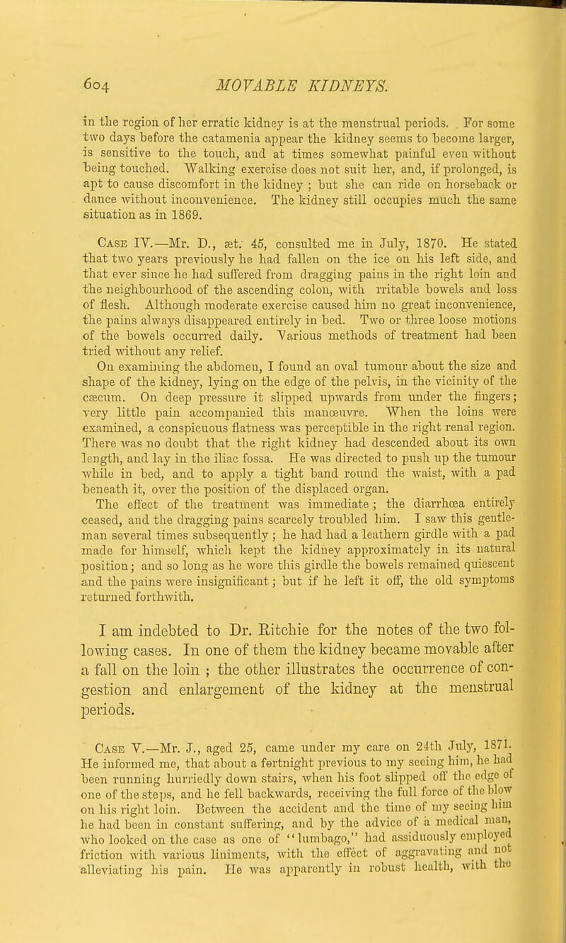 in the region of her erratic kidney is at the menstrual periods. For some two days before the catamenia appear the kidney seems to become larger, is sensitive to the touch, and at times somewhat painful even without being touched. Walking exercise does not suit her, and, if prolonged, is apt to cause discomfort in the kidney ; but she can ride on horseback or dance without inconvenience. The kidney still occupies much the same situation as in 1869. Case IV.—Mr. D., at: 45, consulted me in July, 1870. He stated that two years previously he had fallen on the ice on his left side, and that ever since he had suffered from dragging pains in the right loin and the neighbourhood of the ascending colon, with rritable bowels and loss of flesh. Although moderate exercise caused him no great inconvenience, the pains always disappeared entirely in bed. Two or three loose motions of the bowels occurred daily. Various methods of treatment had been tried without any relief. On examining the abdomen, I found an oval tumour about the size and shape of the kidney, lying on the edge of the pelvis, in the vicinity of the caecum. On deep pressure it slipped upwards from under the fingers; very little pain accompanied this manoeuvre. When the loins were examined, a conspicuous flatness was perceptible in the right renal region. There was no doubt that the right kidney had descended about its own length, and lay in the iliac fossa. He was directed to push up the tumour while in bed, and to apply a tight band round the waist, with a pad beneath it, over the position of the displaced organ. The effect of the treatment was immediate; the diarrhoea entirely ceased, and the dragging pains scarcely troubled him. I saw this gentle- man several times subsequently ; he had had a leathern girdle with a pad made for himself, which kept the kidney approximately in its natural position; and so long as he wore this girdle the bowels remained quiescent and the pains were insignificant; but if he left it off, the old symptoms returned forthwith. I am indebted to Dr. Bitchie for the notes of the two fol- lowing cases. In one of them the kidney became movable after a fall on the loin ; the other illustrates the occurrence of con- gestion and enlargement of the kidney at the menstrual periods. Case Y.—Mr. J., aged 25, came under my care on 24th July, 1871. He informed me, that about a fortnight previous to my seeing him, he had been running hurriedly down stairs, when his foot slipped off the edge of one of the steps, and he fell backwards, receiving the full force of the blow on his right loin. Between the accident and the time of my seeing him he had been in constant suffering, and by the advice of a medical mau, who looked on the case as one of lumbago, had assiduously employed friction with various liniments, with the effect of aggravating and not alleviating his pain. He was apparently in robust health, with the
