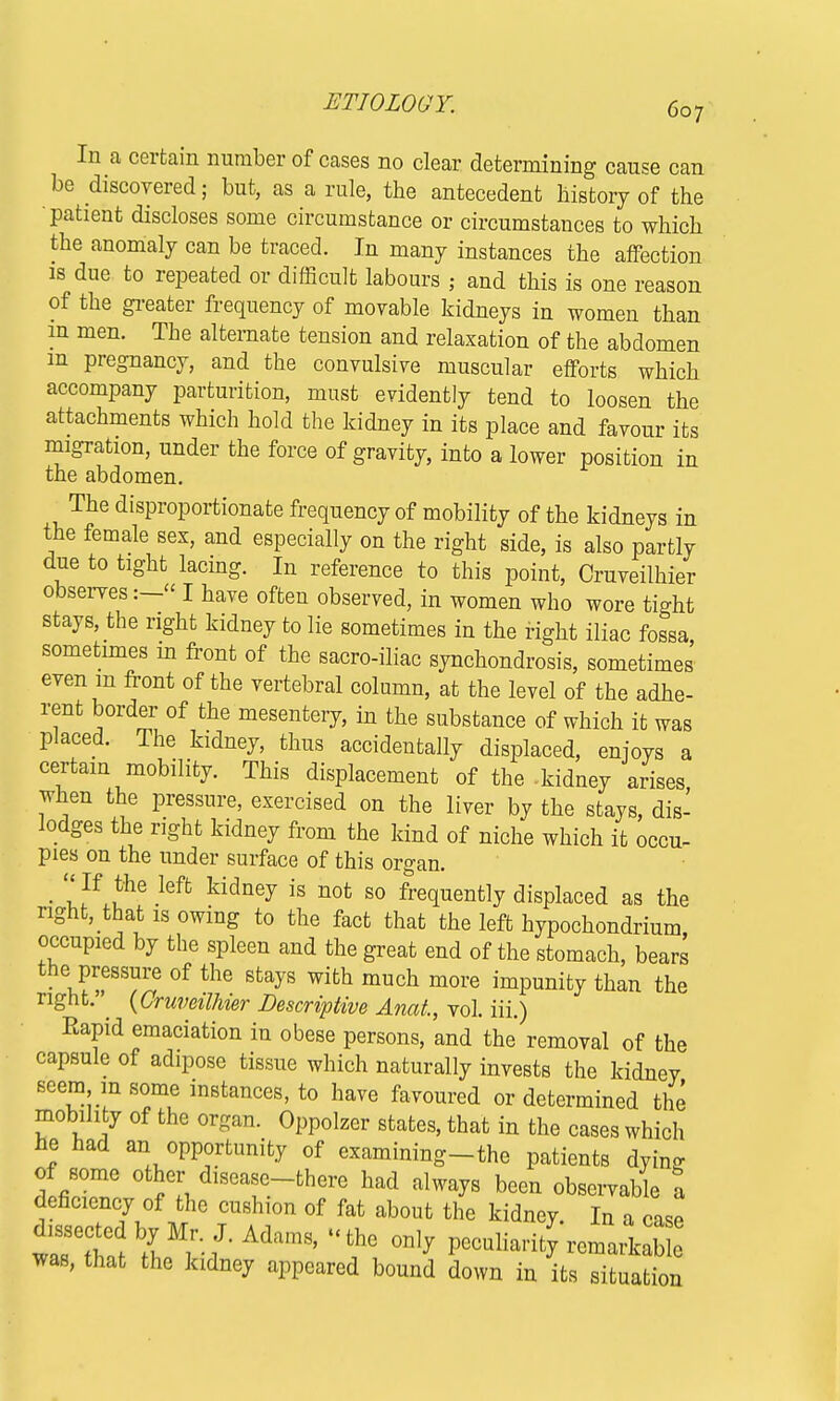 In a certain number of cases no clear determining cause can be discovered; but, as a rule, the antecedent history of the patient discloses some circumstance or circumstances to which the anomaly can be traced. In many instances the affection is due to repeated or difficult labours ; and this is one reason of the greater frequency of movable kidneys in women than in men. The alternate tension and relaxation of the abdomen m pregnancy, and the convulsive muscular efforts which accompany parturition, must evidently tend to loosen the attachments which hold the kidney in its place and favour its migration, under the force of gravity, into a lower position in the abdomen. The disproportionate frequency of mobility of the kidneys in the female sex, and especially on the right side, is also partly due to tight lacing. In reference to this point, Cruveilhier observes I have often observed, in women who wore tio-ht stays, the right kidney to lie sometimes in the right iliac fossa sometimes in front of the sacro-iliac synchondrosis, sometimes even m front of the vertebral column, at the level of the adhe- rent border of the mesentery, in the substance of which it was placed. The kidney, thus accidentally displaced, enjoys a certain mobility. This displacement of the -kidney arises when the pressure, exercised on the liver by the stays, dis- lodges the right kidney from the kind of niche which it occu- pies on the under surface of this organ. • Jflhe Mt kidney is not 80 frequently displaced as the nght, that is owing to the fact that the left hypochondrium occupied by the spleen and the great end of the stomach, bears the pressure of the stays with much more impunity than the right.'^ {Cruveilhier Descriptive Anat, vol. iii.) Rapid emaciation in obese persons, and the removal of the capsule of adipose tissue which naturally invests the kidney seem in some instances, to have favoured or determined the mobility of the organ. Oppolzer states, that in the cases which he had an opportunity of examining-the patients dym- dlfilT Z diseaf.-there ha* always been observable I deficiency of the cushion of fat about the kidney. In a case dissectedby Mr. J. Adams, - the only peculiarity remarkable was, that the kidney appeared bound down in its situation