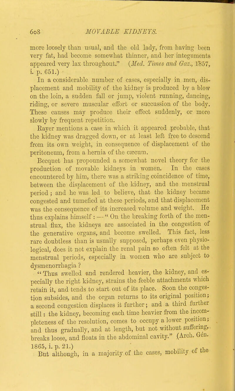 more loosely than usual, and the old lady, from having been very fat, had become somewhat thinner, and her integuments appeared very lax throughout. (Med. Times and Gaz., 1B57, i. p. 651.) • In a considerable number of cases, especially in men, dis- placement and mobility of the kidney is produced by a blow on the loin, a sudden fall or jump, violent running, dancing, riding, or severe muscular effort or succussion of the body. These causes may produce their effect suddenly, or more slowly by frequent repetition. Eayer mentions a case in which it appeared probable, that the kidney was dragged down, or at least left free to descend from its own weight, in consequence of displacement of the peritoneum, from a hernia of the caecum. Becquet has propounded a somewhat novel theory for the production of movable kidneys in women. In the cases encountered by him, there was a striking coincidence of time, between the displacement of the kidney, and the menstrual period; and he was led to believe, that the kidney became congested and tumefied at these periods, and that displacement was the consequence of its increased volume and weight. He thus explains himself: —  On the breaking forth of the men- strual flux, the kidneys are associated in the congestion of the generative organs, and become swelled. This fact, less rare doubtless than is usually supposed, perhaps even physio- logical, does it not explain the renal pain so often felt at the menstrual periods, especially in women who are subject to dysmenorrhagia ?  Thus swelled and rendered heavier, the kidney, and es- pecially the right kidney, strains the feeble attachments which retain it, and tends to start out of its place. Soon the conges- tion subsides, and the organ returns to its original position; a second congestion displaces it further; and a third further still: the kidney, becoming each time heavier from the incom- pleteness of the resolution, comes to occupy a lower position; and thus gradually, and at length, but not without suffering, breaks loose, and floats in the abdominal cavity. (Arch. Gen. 1865, i. p. 21.) But although, in a majority of the cases, mobility of