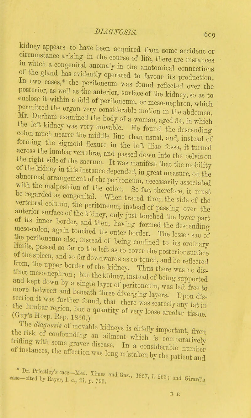 kidney appears to hare been acquired from some accident or cn-cnmstance arising in the conrse of life, there are instances m which a congenital anomaly in the anatomical connections of the gland has evidently operated to favour its production, in two cases,* the peritoneum was found reflected oyer the posterior, a* well as the anterior, surface of the kidney, so as to ™Z ,Tm ' f°Id °f Perit°neUm' °r ^-eph/on, which pe mitted the organ very considerable motion in the abdomen. tl' l^rT e5ammed b°dy °f a WOmau' a§'ed ^ ^ which coll i f67 WTery m°Vable- He found the descending co on much nearer the middle line than usual, nnd, instead of ^rZV f Jm°ld fl6SUre in the leffc iHac fos^ ^ turned across the lumbar vertebra, and passed clown into the pelvis on UhetV ~ ^w^manifest that themobility abnt^? 7 m mStanCe dePended'in g'^at measure, on the wi'h thel^gerntfthe ^onenm, necessarily associated with the malposition of the colon. So far, therefore it ™rf vertebral eouran, the peritoneum, instead of passing over the antenor sntfaee of the kidney, only just touohed e°lowe part of its inner border, and then, having formed the descenoC meso-00Ion, again tonohed its enter border. The lesser sac of h pentonenm abo, instead of being oonflned to its dinary limits, passea so &r t0 ae feft ^ n»ry iron,, the upper border of the kidney. Thus there was no dis nd W °rPh,r°n; bUt tlK ^Wead of being supported and kept down by a smgle layer of peritoneum, was left free to move between and beneath three diverging layers U, on 1'° section ft was further found, that there ™ST2?j£ t~r:i^ * Dr. Priestley's case-Med. Times and Gaz mi ; on , case-cited by Eaycr, 1. c., iii. p. 793. ' 8°7' 1 203>' aucl Girard's II R