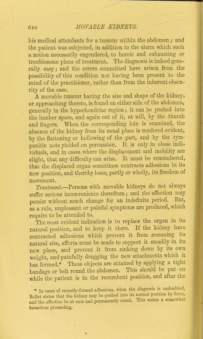 his medical attendants for a tnmour within the abdomen; and the patient was subjected, in addition to the alarm which such a notion necessarily engendered, to heroic and exhausting or troublesome plans of treatment. The diagnosis is indeed gene- rally easy; and the errors committed have arisen from the possibility of this condition not having been present to the mind of the practitioner, rather than from the inherent obscu- rity of the case. A movable tumour having the size and shape of the kidney > or approaching thereto, is found on either side of the abdomen, generally in the hypochondriac region; it can be pushed into the lumber space, and again out of it, at will, by the thumb and fingers. When the corresponding loin is examined, the absence of the kidney from its usual place is rendered evident, by the flattening or hollowing of the part, and by the tym- panitic note yielded on percussion. It is only in obese indi- viduals, and in cases where the displacement and mobility are slight, that any difficulty can arise. It must be remembered, that the displaced organ sometimes contracts adhesions in its new position, and thereby loses, partly or wholly, its freedom of movement. Treatment—Persons with movable kidneys do not always suffer serious inconvenience therefrom; and the affection may persist without much change for an indefinite period. But, as a rule, unpleasant or painful symptoms are produced, which require to be attended to. The most evident indication is to replace the organ in its natural position, and to keep it there. If the kidney have contracted adhesions which prevent it from resuming its natural site, efforts must be made to support it steadily in its new place, and prevent it from sinking down by its own weight, and painfully dragging the new attachments which it has formed* These objects are attained by applying a tight bandage or belt round the abdomen. This should be put on while the patient is in the recumbent position, and after the ♦ In cases of recently-formed adhesions, when the diagnosis is undoubted, Kollet states that the kidney may be pushed into its normal position by force, and the affection be at once and permanently cured. This seems a somewhat hazardous proceeding.