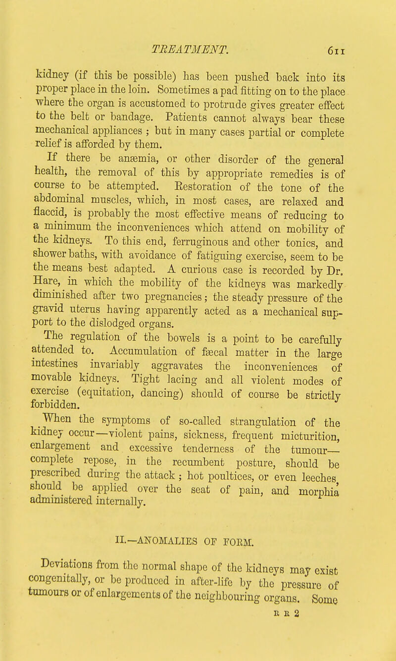 TREATMENT. 6x1 kidney (if this be possible) has been pushed back into its proper place in the loin. Sometimes a pad fitting on to the place where the organ is accustomed to protrude gives greater effect to the belt or bandage. Patients cannot always bear these mechanical appliances ; but in many cases partial or complete relief is afforded by them. If there be ansemia, or other disorder of the general health, the removal of this by appropriate remedies is of course to be attempted. Eestoration of the tone of the abdominal muscles, which, in most cases, are relaxed and flaccid, is probably the most effective means of reducing to a minimum the inconveniences which attend on mobility of the kidneys. To this end, ferruginous and other tonics, and shower baths, with avoidance of fatiguing exercise, seem to be the means best adapted. A curious case is recorded by Dr, Hare, in which the mobility of the kidneys was markedly diminished after two pregnancies; the steady pressure of the gravid uterus having apparently acted as a mechanical sup- port to the dislodged organs. The regulation of the bowels is a point to be carefully attended to. Accumulation of f»3cal matter in the large intestines invariably aggravates the inconveniences of movable kidneys. Tight lacing and all violent modes of exercise (equitation, dancing) should of course be strictly forbidden. When the symptoms of so-called strangulation of the kidney occur—violent pains, sickness, frequent micturition, enlargement and excessive tenderness of the tumour- complete repose, in the recumbent posture, should be prescribed during the attack; hot poultices, or even leeches should be applied over the seat of pain, and morphia administered internally. II.—ANOMALIES OF FORM. Deviations from the normal shape of the kidneys may exist congenially, or be produced in after-life by the pressure of tumours or of enlargements of the neighbouring organs. Some K 11 2
