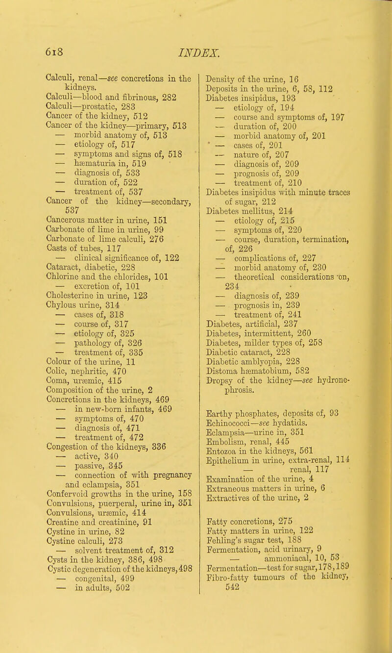 Calculi, renal—see concretions in the kidneys. Calculi—blood and fibrinous, 282 Calculi—prostatic, 283 Cancer of the kidney, 512 Cancer of the kidney—primary, 513 — morbid anatomy of, 513 — etiology of, 517 — symptoms and signs of, 518 — hsematiu-ia in, 519 — diagnosis of, 533 — duration of, 522 — treatment of, 537 Cancer of the kidney—secondary, 537 Cancerous matter in urine, 151 Carbonate of lime in urine, 99 Carbonate of lime calculi, 276 Casts of tubes, 117 — clinical significance of, 122 Cataract, diabetic, 228 Chlorine and the chlorides, 101 — excretion of, 101 Cholesterine in urine, 123 Chylous urine, 314 — cases of, 318 — course of, 317 — etiology of, 325 — pathology of, 326 — treatment of, 335 Colour of the urine, 11 Colic, nephritic, 470 Coma, urEemic, 415 Composition of the urine, 2 Concretions in the kidneys, 469 — in new-born infants, 469 — symptoms of, 470 — diagnosis of, 471 — treatment of, 472 Congestion of the kidneys, 336 — active, 340 — passive, 345 — connection of with pregnancy and eclampsia, 351 Confervoid growths in the urine, 158 Convulsions, puerperal, urine in, 351 Convulsions, ursemic, 414 Creatine and creatinine, 91 Cystine in urine, 82 Cystine calculi, 273 — solvent treatment of, 312 Cysts in the kidney, 386, 498 Cystic degeneration of the kidneys, 498 — congenital, 499 — in adults, 502 Density of the urine, 16 Deposits in the urine, 6, 58, 112 Diabetes insipidus, 193 — etiology of, 194 — course and symptoms of, 197 — duration of, 200 — morbid anatomy of, 201 — cases of, 201 — nature of, 207 — diagnosis of, 209 — prognosis of, 209 — treatment of, 210 Diabetes insipidus with minute traces of sugar, 212 Diabetes mellitus, 214 — etiology of, 215 — symptoms of, 220 — course, duration, termination, of, 226 — complications of, 227 — morbid anatomy of, 230 — theoretical considerations 'on, 234 — diagnosis of, 239 — prognosis in, 239 — treatment of, 241 Diabetes, artificial, 237 Diabetes, intermittent, 260 Diabetes, milder types of, 258 Diabetic cataract, 228 Diabetic amblyopia, 228 Distoma haematobium, 582 Dropsy of the kidney—see hydrone- phrosis. Earthy phosphates, deposits of, 93 Echinococci—see hydatids. Eclampsia—urine in, 351 Embolism, renal, 445 Entozoa in the kidneys, 561 Epithelium in urine, extra-renal, 114 — renal, 117 Examination of the urine, 4 Extraneous matters in iu-ine, 6 Extractives of the urine, 2 Fatty concretions, 275 Fatty matters in urine, 122 Fehling's sugar test, 188 Fermentation, acid urinary, 9 — ammoniacal, 10, 53 Fermentation—test for sugar, 178,189 Fibro-fatty tumours of the kidney, 542