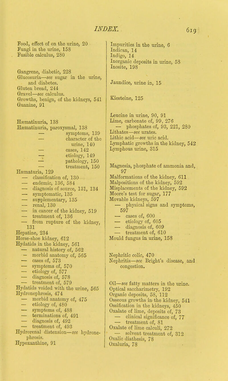 Food, effect of on the urine, 20 Fungi in the urine, 158 . Fusible calculus, 280 Gangrene, diabetic, 228 Glucosuria—sec sugar in the mine, and diabetes. Gluten bread, 244 Gravel—see calculus. Growths, benign, of the kidneys, 541 Guanine, 91 Hasmatinuria, 138 Hsematinuria, paroxysmal, 138 — symptoms, 139 — character of the urine, 140 — cases, 142 — etiology, 149 — pathology, 150 — treatment, 150 Hematuria, 129 — classification of, 130 — eudemic, 136, 584 — diagnosis of source, 131, 134 — symptomatic, 135 — supplementary, 135 — renal, 130 — in cancer of the kidney, 519 — treatment of, 136 — from rupture of the kidney, 131 Hepatine, 234 Horse-shoe kidney, 612 Hydatids in the kidney, 561 — natural history of, 562 — morbid anatomy of, 565 — cases of, 573 — symptoms of, 570 — etiology of, 577 — diagnosis of, 578 — treatment of, 579 Hydatids voided with the urine, 565 Hydronephrosis, 474 — morbid anatomy of, 475 — etiology of, 480 — symptoms of, 488 — terminations of, 491 — diagnosis of, 492 — treatment of, 493 Hydrorenal distension—see hydrone- phrosis. Hypoxanthinc, 91 Impurities in the urine, 6 Indican, 14 Indigo, 14 Inorganic deposits in urine, 58 Inosite, 198 Jaundice, urine in, 15 Kiesteine, 125 Leucine in urine, 90, 91 Lime, carbonate of, 99, 276 — phosphates of, 93, 221, 280 Lithates—see urates. Lithic acid—see uric acid. Lymphatic growths in the kidney, 542 Lymphous urine, 315 Magnesia, phosphate of ammonia and, 97 Malformations of the kidney, 611 Malpositions of the kidney, 592 Misplacements of the kidney, 592 Moore's test for sugar, 177 Movable kidneys, 597 — physical signs and symptoms, 597 — cases of, 600 — etiology of, 605 — diagnosis of, 609 — treatment of, 610 Mould fungus in urine, 158 Nephritic colic, 470 Nephritis—see Bright's disease, and congestion. Oil—see fatty matters in the urine. Optical saccharimetry, 192 Organic deposits, 58, 112 Osseous growths in the kidney, 541 Ossification in the kidneys, 450 Oxalate of lime, deposits of, 73 — clinical significance of, 77 — treatment of, 81 Oxalate of lime calculi, 272 — solvent treatment of, 312 Oxalic diathesis, 78 Oxaluria, 78