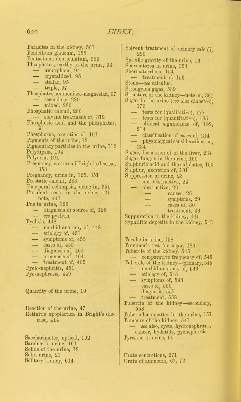 Parasites in the kidney, 561 Penicilium glaucum, 158 Pentastoma denticulatum, 589 Phosphates, earthy in the urine, 93 — amorphous, 94 — crystallized, 95 — stellar, 95 — triple, 97 Phosphates, ammoniaco-ruagnesian, 97 — secondary, 280 — mixed, 280 Phosphatic calculi, 280 — solvent treatment of, 312 Phosphoric acid and the phosphates, 91 Phosphorus, excretion of, 101 Pigments of the urine, 12 Pigmentary particles in the urine, 112 Polydipsia, 194 Polyuria, 194 Pregnancy, a cause of Bright's disease, 353 Pregnancy, urine in, 125, 351 Prostatic calculi, 283 Puerperal eclampsia, urine in, 351 Purulent casts in the urine, 121— note, 441 Pus in urine, 126 — diagnosis of source of, 128 — see pyelitis. Pyelitis, 448 — morbid anatomy of, 448 — etiology of, 451 — symptoms of, 453 — cases of, 455 •— diagnosis of, 462 — prognosis of, 464 — treatment of, 465 Pyelo-nephritis, 451 Pyo-nephrosis, 449 Quantity of the urine, 19 Reaction of the urine, 47 Retinitis apoplectica in Bright's dis- ease, 414 Saccharimeter, optical, 192 Sarcinas in urine, 161 Solids of the urine, 18 Solid urine, 21 Solitary kidney, 614 Solvent treatment of urinary calculi 290 Specific gravity of the urine, 16 Spermatozoa in urine, 153 Spermatorrhoea, 154 — treatment of, 156 Stone—see calculus. Strongylus gigas, 589 Structure of the kidney—note on, 361 Sugar in the urine (see also diabetes), 176 — tests for (qualitative), 177 — tests for (quantitative). 185 — clinical significance of, 192, 214 — classification of cases of, 214 — physiological considerations on, 234 Sugar, formation of in the liver, 234 Sugar fungus in the urine, 160 Sulphuric acid and the sulphates, 100 Sulphur, excretion of, 101 Suppression of urine, 23 — non-obstructive, 24 — obstructive, 26 — causes, 26 — symptoms, 29 cases of, 30 — treatment, 46 Suppuration in the kidney, 441 Syphilitic deposits in the kidney, 543 Torulffi in urine, 158 Trommer's test for sugar, 180 Tubercle of the kidney, 545 — comparative frequency of, 545 Tubercle of the kidney—primary, 545 — morbid anatomy of, 546 — etiology of, 548 — symptoms of, 548 — cases of, 550 — diagnosis, 557 — treatment, 558 Tubercle of the kidney—secondary, 558 Tuberculous matter in the urine, 151 Tumours of the kidney, 541 — see also, cysts, hydronephrosis, cancer, hydatids, pyonephrosis. Tyrosine in urine, 90 Urate concretions, 271 Urate of ammonia, 67, 72