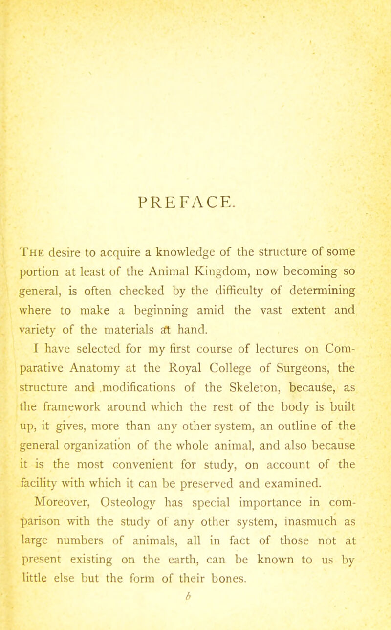 PREFACE. The desire to acquire a knowledge of the structure of some portion at least of the Animal Kingdom, now becoming so general, is often checked by the difficulty of determining where to make a beginning amid the vast extent and variety of the materials a?t hand. I have selected for my first course of lectures on Com- parative Anatomy at the Royal College of Surgeons, the structure and modifications of the Skeleton, because, as the framework around which the rest of the body is built up, it gives, more than any other system, an outline of the general organization of the whole animal, and also because it is the most convenient for study, on account of the facility with which it can be preserved and examined. Moreover, Osteology has special importance in com- parison with the study of any other system, inasmuch as large numbers of animals, all in fact of those not at present existing on the earth, can be known to us by little else but the form of their bones. b