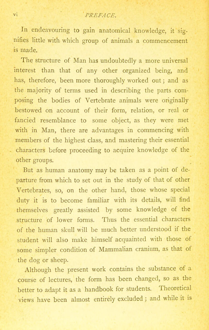 In endeavouring to gain anatomical knowledge, it sig- nifies little with which group of animals a commencement is made. The structure of Man has undoubtedly a more universal interest than that of any other organized being, and has, therefore, been more thoroughly worked out; and as the majority of terms used in describing the parts com- posing the bodies of Vertebrate animals were originally bestowed on account of their form, relation, or real or fancied resemblance to some object, as they were met with in Man, there are advantages in commencing with members of the highest class, and mastering their essential characters before proceeding to acquire knowledge of the other groups. But as human anatomy may be taken as a point of de- parture from which to set out in the study of that of other Vertebrates, so, on the other hand, those whose special duty it is to become familiar with its details, will find themselves greatly assisted by some knowledge of the structure of lower forms. Thus the essential characters of the human skull will be much better understood if the student will also make himself acquainted with those of some simpler condition of Mammalian cranium, as that of the dog or sheep. Although the present work contains the substance of a course of lectures, the form has been changed, so as the better to adapt it as a handbook for students. Theoretical views have been almost entirely excluded; and while it is