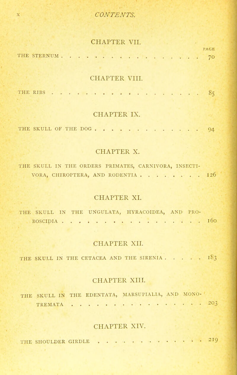 CHAPTER VII. PAGE THE STERNUM 70 CHAPTER VIII. THE RIBS 85 CHAPTER IX. THE SKULL OF THE DOG 94 CHAPTER X. THE SKULL IN THE ORDERS PRIMATES, CARNIVORA, INSECTI- VORA, CHIROPTERA, AND RODENTIA 126 CHAPTER XI. THE SKULL IN THE UNGULATA, HYRACOIDEA, AND PKO- BOSCipiA 160 CHAPTER XII. THE SKULL IN THE CETACEA AND THE SIRENIA 183 CHAPTER XIII. THE SKULL IN THE EDENTATA, MARSUI'lALIA, AND MONO- TREMATA -Oj CHAPTER XIV. THE SHOULDER GIRDLE ^'9