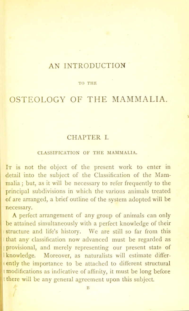 AN INTRODUCTION TO THE OSTEOLOGY OF THE MAMMALIA. CHAPTER I. CLASSIFICATION OF THE MAMMALIA. It is not the object of the present work to enter in detail into the subject of the Classification of the Mam- malia ; but, as it will be necessary to refer frequently to the principal subdivisions in which the various animals treated of are arranged, a brief outline of the system adopted will be necessary. A perfect arrangement of any group of animals can only be attained simultaneously with a perfect knowledge of their structure and life's history. We are still so far from this that any classification now advanced must be regarded as I provisional, and merely representing our present state of 1 knowledge. Moreover, as naturalists will estimate differ- (ently the importance to be attached to different structural I modifications as indicative of affinity, it must be long before t there will be any general agreement upon this subject. ^. B /