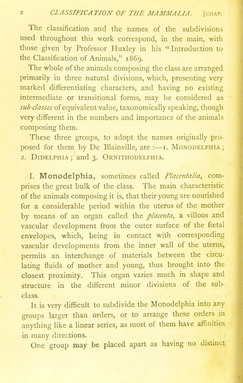 The classification and the names of the subdivisions used throughout this work correspond, in the main, with those given by Professor Huxley in his  Introduction to the Classification of Animals, 1869. The whole of the animals composing the class are arranged primarily in three natural divisions, which, presenting very marked differentiating characters, and having no existing intermediate or transitional forms, may be considered as sub-classes of equivalent value, taxonomically speaking, though very different in the numbers and importance of the animals composing them. These three groups, to adopt the names originally pro- posed for them by De Blainville, are :—i. Monodelphia ; 2. Didelphia; and 3. Ornithodelphia. I. Monodelphia, sometimes called Flacentalia, com- prises the great bulk of the class. The main characteristic of the animals composing it is, that their young are nourished for a considerable period within the uterus of the mother by means of an organ called the placetita, a villous and vascular development from the outer surface of the foetal envelopes, which, being in contact with corresponding vascular developments from the inner wall of the uterus, permits an interchange of materials between the circu- lating fluids of mother and young, thus brought into the closest proximity. This organ varies much in shape and structure in the different minor divisions of the sub- class. It is very difficult to subdivide the Monodelphia into any groups larger than orders, or to arrange these orders in anything like a linear series, as most of them have affinities in many directions. One group may be placed apart as having no distinct