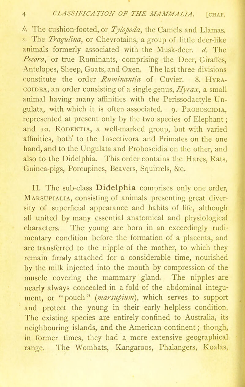 b. The cushion-footed, or Tylopoda, the Camels and Llamas. c. The TraguHna, or Chevrotains, a group of little deer-like animals formerly associated with the Musk-deer. d. The Pecora, or true Ruminants, comprising the Deer, Girafies, Antelopes, Sheep, Goats, and Oxen. The last three divisions constitute the order Ruminantia of Cuvier. 8. Hyra- coiDEA, an order consisting of a single genus, Hyrax, a small animal having many affinities with the Perissodactyle Un- gulata, with which it is often associated. 9. Proboscidia, represented at present only by the two species of Elephant; and 10. RoDENTiA, a well-marked group, but with varied affinities, both* to the Insectivora and Primates on the one hand, and to the Ungulata and Proboscidia on the other, and also to the Didelphia. This order contains the Hares, Rats, Guinea-pigs, Porcupines, Beavers, Squirrels, &c. II. The sub-class Didelphia comprises only one order, Marsupialia, consisting of animals presenting great diver- sity of superficial appearance and habits of life, although all united by many essential anatomical and physiological characters. The young are born in an exceedingly rudi- mentary condition before the formation of a placenta, and are transferred to the nipple of the mother, to which they remain firmly attached for a considerable time, nourished by the milk injected into the mouth by compression of the muscle covering the mammary gland. The nipples are nearly always concealed in a fold of the abdominal integu- ment, or  pouch {jnarsupium), which serves to support and protect the young in their early helpless condition. The existing species are entirely confined to Australia, its neighbouring islands, and the American continent; though, in former times, they had a more extensive geographical range. The Wombats, Kangaroos, Phalangers, Koalas,