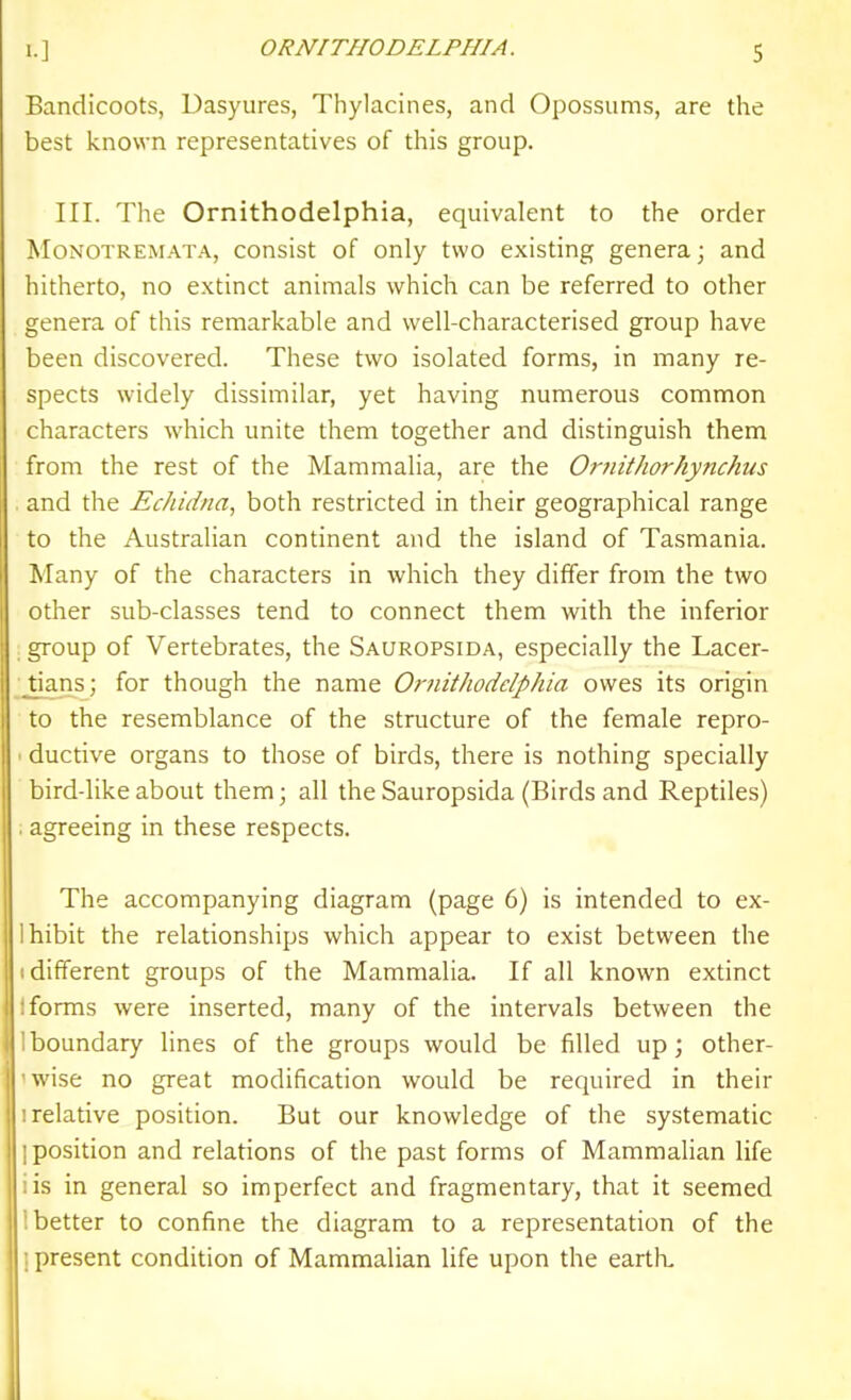 Bandicoots, Dasyures, Thylacines, and Opossums, are the best known representatives of this group. III. The Ornithodelphia, equivalent to the order MoNOTREMATA, cousist of only two existing genera; and hitherto, no extinct animals which can be referred to other genera of this remarkable and well-characterised group have been discovered. These two isolated forms, in many re- spects widely dissimilar, yet having numerous common characters which unite them together and distinguish them from the rest of the Mammalia, are the Ornithorhynchus and the Echidna, both restricted in their geographical range to the Australian continent and the island of Tasmania. Many of the characters in which they differ from the two other sub-classes tend to connect them with the inferior group of Vertebrates, the Sauropsida, especially the Lacer- Jians; for though the name Ornithodelphia owes its origin to the resemblance of the structure of the female repro- • ductive organs to those of birds, there is nothing specially bird-like about them; all the Sauropsida (Birds and Reptiles) . agreeing in these respects. The accompanying diagram (page 6) is intended to ex- Ihibit the relationships which appear to exist between the (different groups of the Mammalia. If all known extinct I forms were inserted, many of the intervals between the 1 boundary lines of the groups would be filled up; other- 'wise no great modification would be required in their I relative position. But our knowledge of the systematic 1 position and relations of the past forms of Mammalian life iis in general so imperfect and fragmentary, that it seemed '.better to confine the diagram to a representation of the 1 present condition of Mammalian life upon the eartk