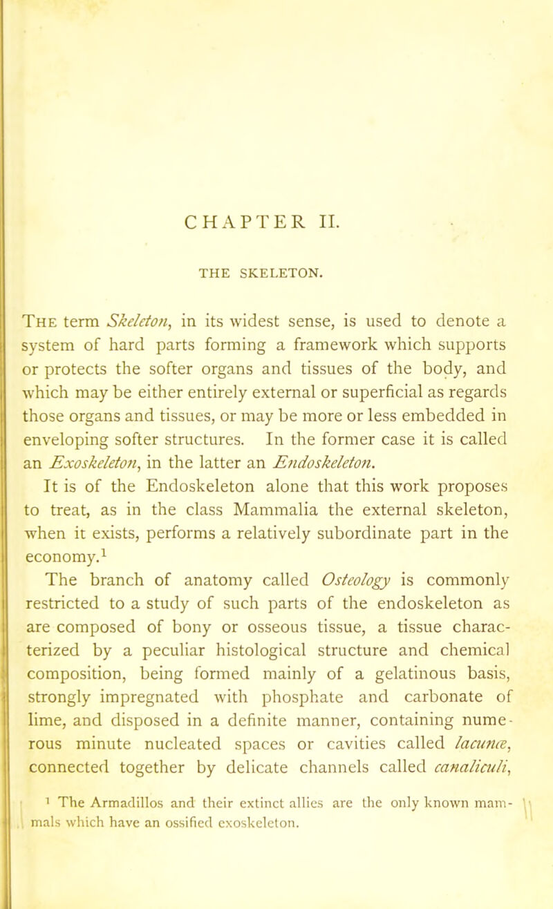 THE SKELETON. The term Skeleton, in its widest sense, is used to denote a system of hard parts forming a framework which supports or protects the softer organs and tissues of the body, and which may be either entirely external or superficial as regards those organs and tissues, or may be more or less embedded in enveloping softer structures. In the former case it is called an Exoskeleton, in the latter an Endoskeleton. It is of the Endoskeleton alone that this work proposes 0 treat, as in the class Mammalia the external skeleton, when it exists, performs a relatively subordinate part in the economy.^ The branch of anatomy called Osteology is commonly restricted to a study of such parts of the endoskeleton as are composed of bony or osseous tissue, a tissue charac- terized by a peculiar histological structure and chemical composition, being formed mainly of a gelatinous basis, strongly impregnated with phosphate and carbonate of lime, and disposed in a definite manner, containing nume- rous minute nucleated spaces or cavities called lacunce, connected together by delicate channels called canaliculi, 1 The Armadillos and their extinct alhes are the only known mam- mals which have an ossified exoskeleton.