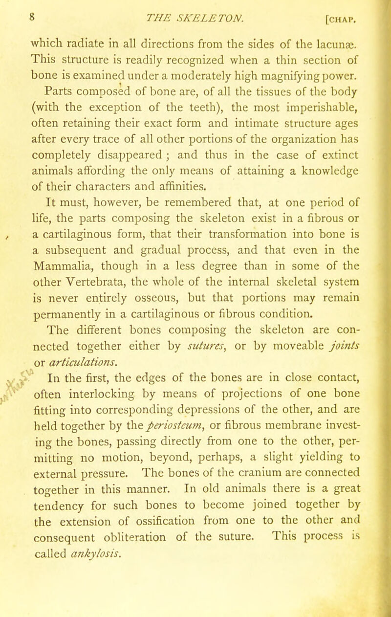 which radiate in all directions from the sides of the lacunae. This structure is readily recognized when a thin section of bone is examined under a moderately high magnifying power. Parts composed of bone are, of all the tissues of the body (with the exception of the teeth), the most imperishable, often retaining their exact form and intimate structure ages after every trace of all other portions of the organization has completely disappeared ; and thus in the case of extinct animals affording the only means of attaining a knowledge of their characters and affinities. It must, however, be remembered that, at one period of life, the parts composing the skeleton exist in a fibrous or a cartilaginous form, that their transformation into bone is a subsequent and gradual process, and that even in the Mammalia, though in a less degree than in some of the other Vertebrata, the whole of the internal skeletal system is never entirely osseous, but that portions may remain permanently in a cartilaginous or fibrous condition. The different bones composing the skeleton are con- nected together either by sutures, or by moveable joints or articulations. ^ In the first, the edges of the bones are in close contact, often interlocking by means of projections of one bone fitting into corresponding depressions of the other, and are held together by the periosteum, or fibrous membrane invest- ing the bones, passing directly from one to the other, per- mitting no motion, beyond, perhaps, a slight yielding to external pressure. The bones of the cranium are connected together in this manner. In old animals there is a great tendency for such bones to become joined together by the extension of ossification from one to the other and consequent obliteration of the suture. This process is called ankylosis.