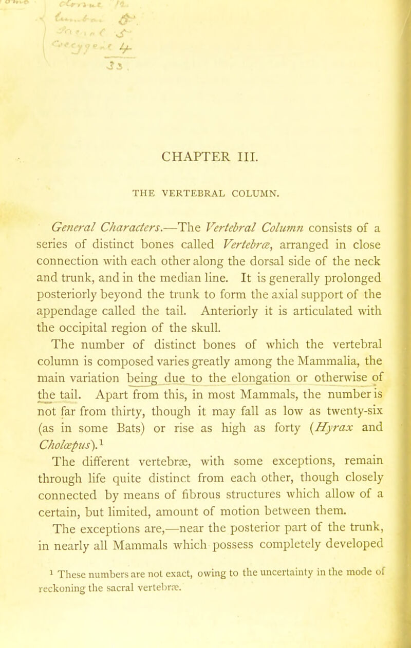 THE VERTEBRAL COLUMN. General Characters.—The Vertebral Column consists of a series of distinct bones called Vertebrce, arranged in close connection with each other along the dorsal side of the neck and trunk, and in the median line. It is generally prolonged posteriorly beyond the trunk to form the axial support of the appendage called the tail. Anteriorly it is articulated with the occipital region of the skull. The number of distinct bones of which the vertebral column is composed varies greatly among the Mammalia, the main variation being due to the elongation or otherwise of the tail. Apart from this, in most Mammals, the number is not far from thirty, though it may fall as low as twenty-six (as in some Bats) or rise as high as forty {Hyrax and Choloipus). ^ The different vertebrae, with some exceptions, remain through life quite distinct from each other, though closely connected by means of fibrous structures which allow of a certain, but limited, amount of motion between them. The exceptions are,—near the posterior part of the trunk, in nearly all Mammals which possess completely developed 1 These numbers are not exact, owing to the uncertainty in the mode of reckoning the sacral vertebrre.