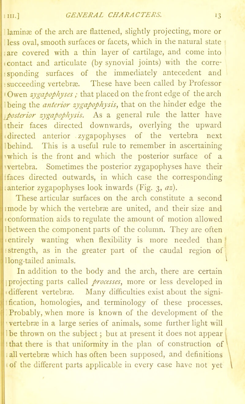 lamince of the arch are flattened, sHghtly projecting, more or less oval, smooth surfaces or facets, whicli in the natural state ; :are covered with a thin layer of cartilage, and come into (Contact and articulate (by synovial joints) with the corre- isponding surfaces of the immediately antecedent and : succeeding vertebrae. These have been called by Professor I Owen zygapophyscs; that placed on the front edge of the arch 1 being the anterior zygapophysis, that on the hinder edge the ^posterior zygapophysis. As a general rule the latter have I their faces directed downwards, overlying the upward I directed anterior zygapophyses of the vertebra next 1 behind. This is a useful rule to remember in ascertaining 1 which is the front and which the posterior surface of a 'vertebra. Sometimes the posterior zygapophyses have their : faces directed outwards, in which case the corresponding ; anterior zygapophyses look inwards (Fig. 3, az). These articular surfaces on the arch constitute a second I mode by which the vertebrje are united, and their size and 1 conformation aids to regulate the amount of motion allowed 1 between the component parts of the column. They are often • entirely wanting when flexibility is more needed than J istrength, as in the greater part of the caudal region of j llong-tailed animals. ' In addition to the body and the arch, there are certain I projecting parts calleil processes, more or less developed in (different vertebrae. Many difficulties exist about the signi- Ification, homologies, and terminology of these processes. ; Probably, when more is known of the development of the  vertebra in a large series of animals, some further light will Ibe thrown on the subject; but at present it does not appear 1, tthat there is that uniformity in the plan of construction of : all vertebrae which has often been supposed, and definitions I of the different parts applicable in every case have not yet