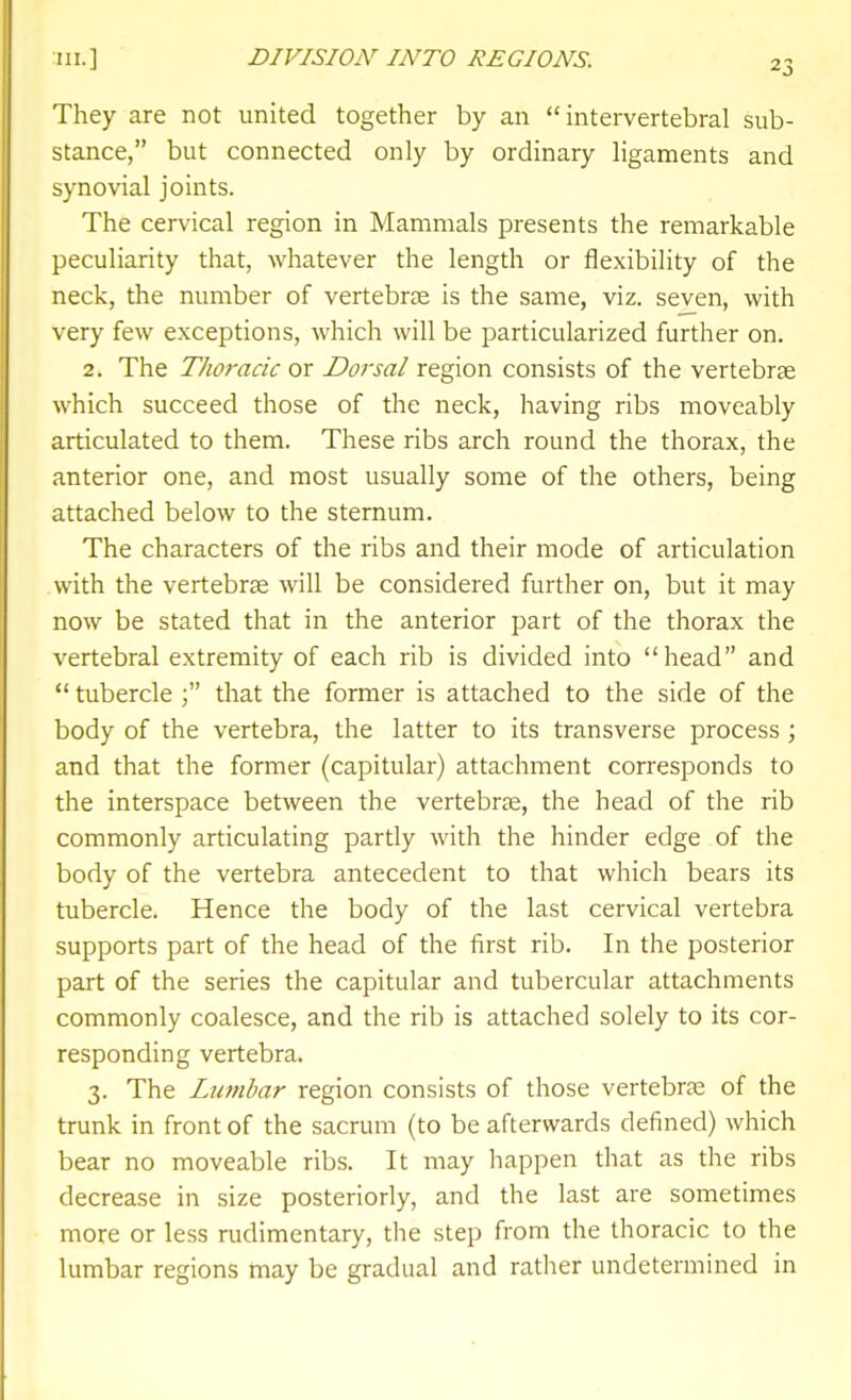 They are not united together by an intervertebral sub- stance, but connected only by ordinary ligaments and synovial joints. The cervical region in Mammals presents the remarkable peculiarity that, whatever the length or flexibility of the neck, the number of vertebrae is the same, viz. seven, with very few exceptions, which will be particularized further on. 2. The Thoracic or Dorsal region consists of the vertebrce which succeed those of the neck, having ribs moveably articulated to them. These ribs arch round the thorax, the anterior one, and most usually some of the others, being attached below to the sternum. The characters of the ribs and their mode of articulation with the vertebrse will be considered further on, but it may now be stated that in the anterior part of the thorax the vertebral extremity of each rib is divided into head and  tuberclethat the former is attached to the side of the body of the vertebra, the latter to its transverse process; and that the former (capitular) attachment corresponds to the interspace between the vertebrae, the head of the rib commonly articulating partly with the hinder edge of the body of the vertebra antecedent to that which bears its tubercle. Hence the body of the last cervical vertebra supports part of the head of the first rib. In the posterior part of the series the capitular and tubercular attachments commonly coalesce, and the rib is attached solely to its cor- responding vertebra. 3. The Lumbar region consists of those vertebras of the trunk in front of the sacrum (to be afterwards defined) which bear no moveable ribs. It may happen that as the ribs decrease in size posteriorly, and the last are sometimes more or less rudimentary, the step from the thoracic to the lumbar regions may be gradual and rather undetermined in