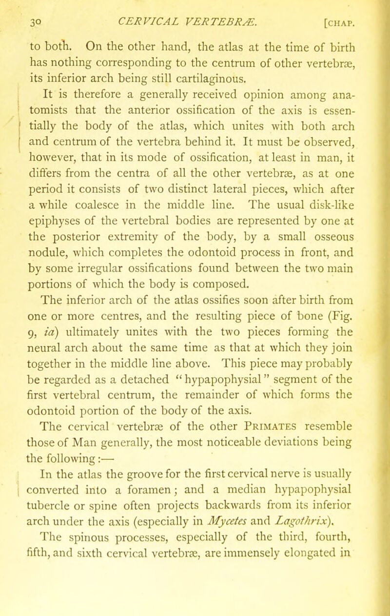 to both. On the other hand, the atlas at the time of birth has nothing corresponding to the centrum of other vertebrae, its inferior arch being still cartilaginous. It is therefore a generally received opinion among ana- tomists that the anterior ossification of the axis is essen- tially the body of the atlas, which unites with both arch and centrum of the vertebra behind it. It must be obsers'ed, however, that in its mode of ossification, at least in man, it differs from the centra of all the other vertebras, as at one period it consists of two distinct lateral pieces, which after a while coalesce in the middle line. The usual disk-like epiphyses of the vertebral bodies are represented by one at the posterior extremity of the body, by a small osseous nodule, which completes the odontoid process in front, and by some irregular ossifications found between the two main portions of which the body is composed. The inferior arch of the atlas ossifies soon after birth from one or more centres, and the resulting piece of bone (Fig. 9, id) ultimately unites with the two pieces forming the neural arch about the same time as that at which they join together in the middle line above. This piece may probably be regarded as a detached  hypapophysial segment of the first vertebral centrum, the remainder of which forms the odontoid portion of the body of the axis. The cervical vertebras of the other Primates resemble those of Man generally, the most noticeable deviations being the following:— In the atlas the groove for the first cervical nerve is usually converted into a foramen; and a median hypapophysial tubercle or spine often projects backwards from its inferior arch under the axis (especially in Mycetes and Lagothrix). The spinous processes, especially of the third, fourth, fifth, and sixth cervical vertebrae, are immensely elongated in