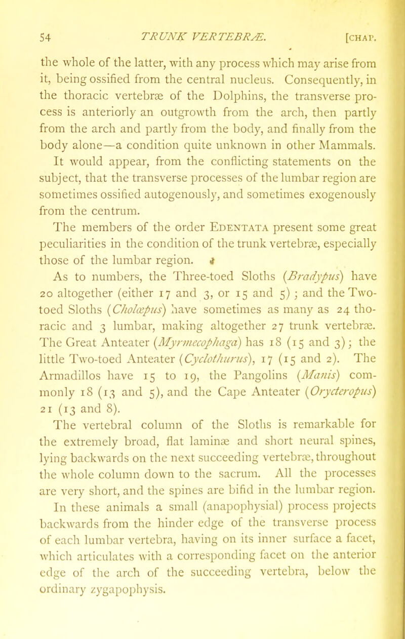 the whole of the latter, with any process which may arise from it, being ossified from the central nucleus. Consequently, in the thoracic vertebrse of the Dolphins, the transverse pro- cess is anteriorly an outgrowth from the arch, then partly from the arch and partly from the body, and finally from the body alone—a condition quite unknown in other Mammals. It would appear, from the conflicting statements on the subject, that the transverse processes of the lumbar region are sometimes ossified autogenously, and sometimes exogenously from the centrum. The members of the order Edentata present some great peculiarities in the condition of the trunk vertebrae, especially those of the lumbar region, i As to numbers, the Three-toed Sloths {Bradypus) have 20 altogether (either 17 and 3, or 15 and 5) ; and the Two- toed Sloths {C/ioIiEpus) have sometimes as many as 24 tho- racic and 3 lumbar, making altogether 27 trunk vertebras. The Great Anteater {^Myrmecophaga) has 18 (15 and 3); the little Two-toed Anteater {Cydot/mrus), 17(15 and 2). The Armadillos have 15 to 19, the Pangolins {Maiiis) com- monly 18 (13 and 5), and the Cape Anteater [Orydcropus) 21 (13 and 8). The vertebral column of the Sloths is remarkable for the extremely broad, flat laminae and short neural spines, lying backwards on the next succeeding vertebra;, throughout tlie whole column down to the sacrum. All the processes are very short, and the spines are bifid in the lumbar region. In these animals a small (anapophysial) process projects backwards from the hinder edge of the transverse process of each lumbar vertebra, having on its inner surface a facet, whicli articulates with a corresponding facet on the anterior edge of the arch of the succeeding vertebra, below the ordinary zygapophysis.