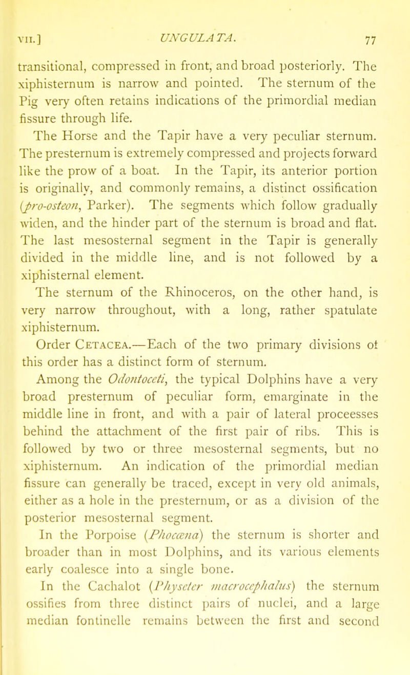 transitional, compressed in front, and broad posteriorly. The xiphisternum is narrow and pointed. The sternum of the Pig very often retains indications of the primordial median fissure through life. The Horse and the Tapir have a very peculiar sternum. The presternum is extremely compressed and projects forward like the prow of a boat. In the Tapir, its anterior portion is originally, and commonly remains, a distinct ossification (J>ro-osteoH, Parker). The segments which follow gradually widen, and the hinder part of the sternum is broad and flat. The last mesosternal segment in the Tapir is generally divided in the middle line, and is not followed by a xiphisternal element. The sternum of the Rhinoceros, on the other hand, is very narrow throughout, with a long, rather spatulate xiphisternum. Order Cetacea.—Each of the two primary divisions ot this order has a distinct form of sternum. Among the Odontoccti, the typical Dolphins have a very broad presternum of peculiar form, emarginate in the middle line in front, and with a pair of lateral proceesses behind the attachment of the first pair of ribs. This is followed by two or three mesosternal segments, but no xiphisternum. An indication of the primordial median fissure can generally be traced, except in very old animals, either as a hole in the presternum, or as a division of the posterior mesosternal segment. In the Porpoise {Pliocana) the sternum is shorter and broader than in most Dolphins, and its various elements early coalesce into a single bone. In the Cachalot {I'kysctcr viacroccplialus) the sternum ossifies from three distinct pairs of nuclei, and a large median fonlinelle remains between the first and second