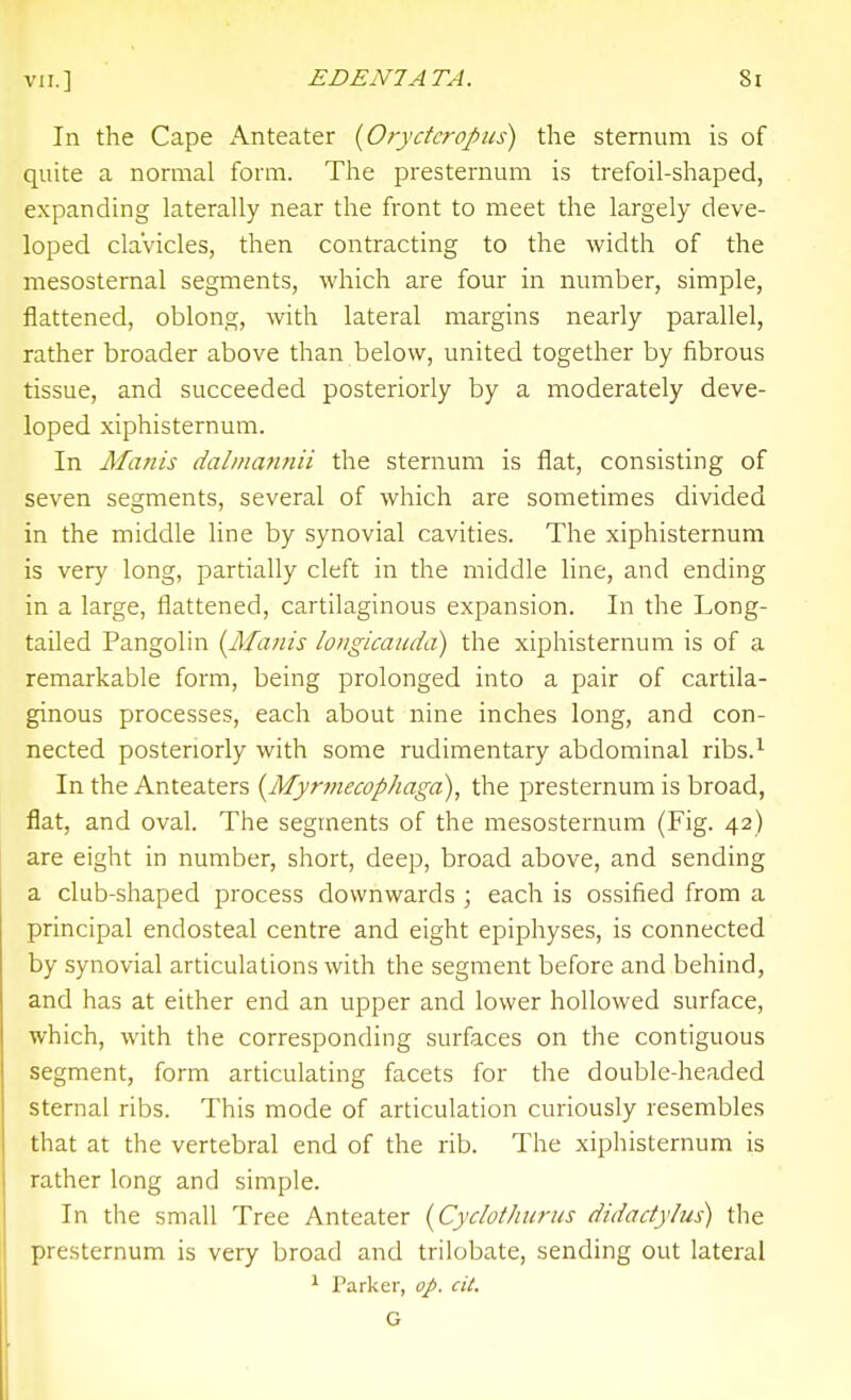 In the Cape Anteater {Oryctcropus) the sternum is of quite a normal form. The presternum is trefoil-shaped, expanding laterally near the front to meet the largely deve- loped clavicles, then contracting to the width of the mesosternal segments, which are four in number, simple, flattened, oblong, with lateral margins nearly parallel, rather broader above than below, united together by fibrous tissue, and succeeded posteriorly by a inoderately deve- loped xiphisternum. In Manis dalinannii the sternum is flat, consisting of seven segments, several of which are sometimes divided in the middle line by synovial cavities. The xiphisternum is ver}' long, partially cleft in the middle line, and ending in a large, flattened, cartilaginous expansion. In the Long- tailed Pangolin {Majiis longicaudd) the xiphisternum is of a remarkable form, being prolonged into a pair of cartila- ginous processes, each about nine inches long, and con- nected posteriorly with some rudimentary abdominal ribs.^ In the Anteaters {Myrmecophaga), the presternum is broad, flat, and oval. The segments of the mesosternum (Fig. 42) are eight in number, short, deep, broad above, and sending a club-shaped process downwards ; each is ossified from a principal endosteal centre and eight epiphyses, is connected by synovial articulations with the segment before and behind, and has at either end an upper and lower hollowed surface, which, with the corresponding surfaces on the contiguous segment, form articulating facets for the double-headed sternal ribs. This mode of articulation curiously resembles that at the vertebral end of the rib. The xiphisternum is rather long and simple. In the small Tree Anteater i^Cydothurus didactylus) the presternum is very broad and trilobate, sending out lateral ^ Parker, op. cit. G